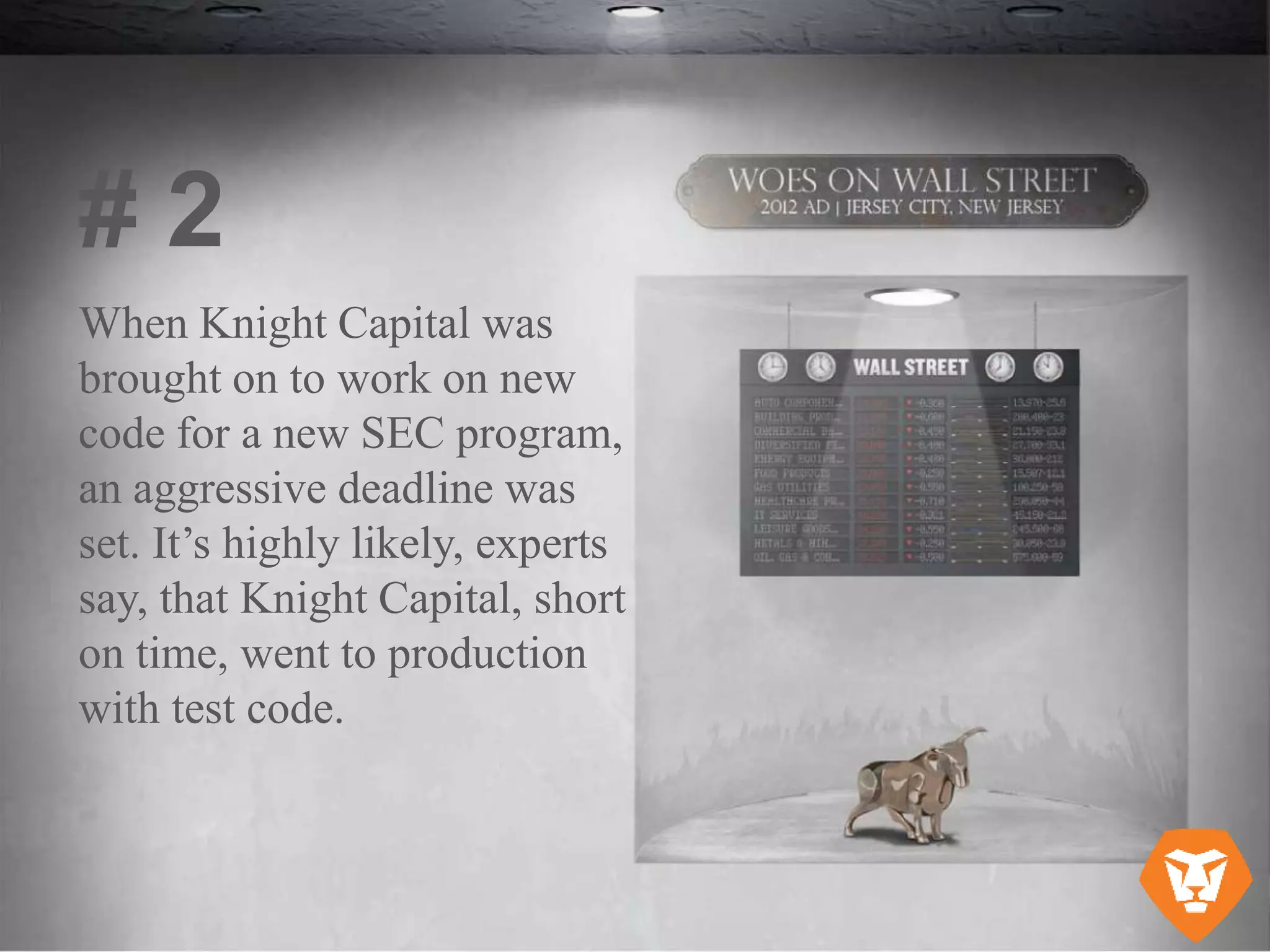 When Knight Capital was
brought on to work on new
code for a new SEC program,
an aggressive deadline was
set. It’s highly likely, experts
say, that Knight Capital, short
on time, went to production
with test code.
# 2
 