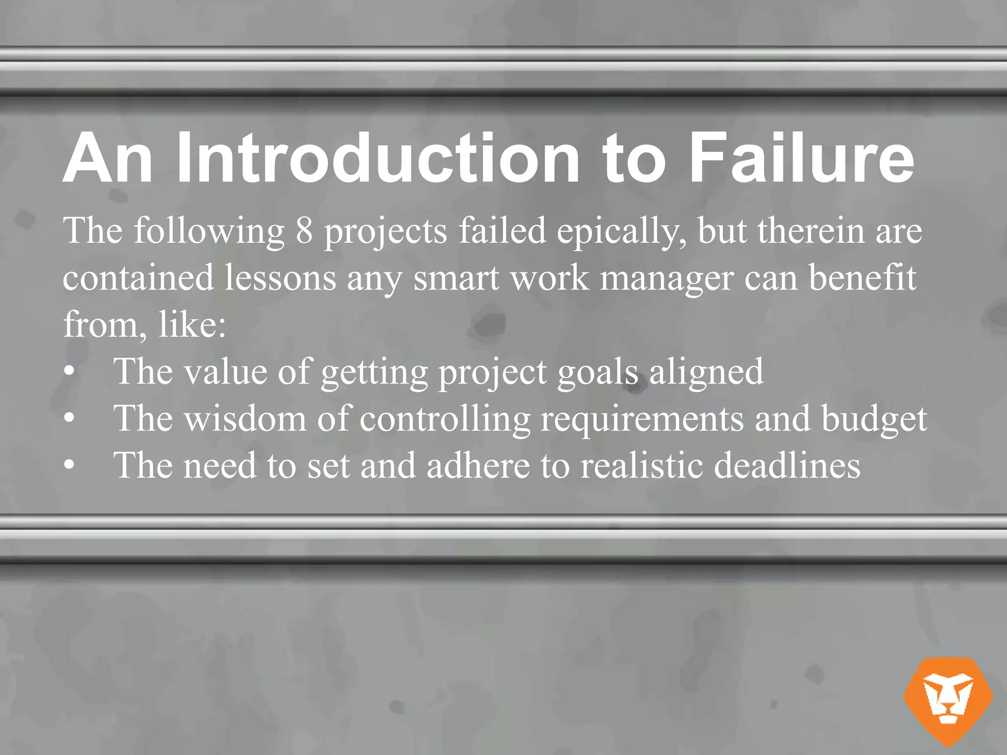 An Introduction to Failure
The following 8 projects failed epically, but therein are
contained lessons any smart work manager can benefit
from, like:
• The value of getting project goals aligned
• The wisdom of controlling requirements and budget
• The need to set and adhere to realistic deadlines
 