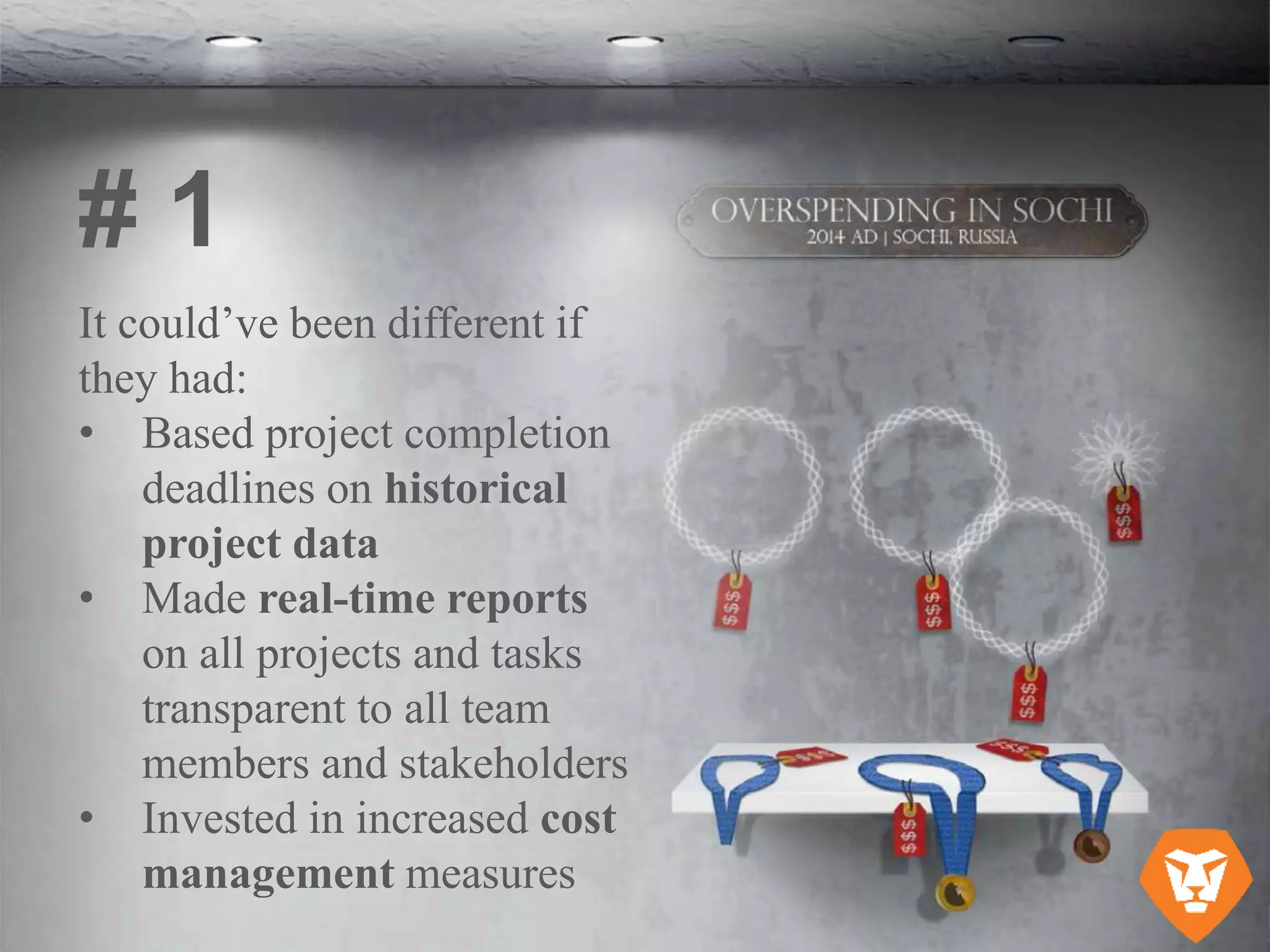 It could’ve been different if
they had:
• Based project completion
deadlines on historical
project data
• Made real-time reports
on all projects and tasks
transparent to all team
members and stakeholders
• Invested in increased cost
management measures
# 1
 