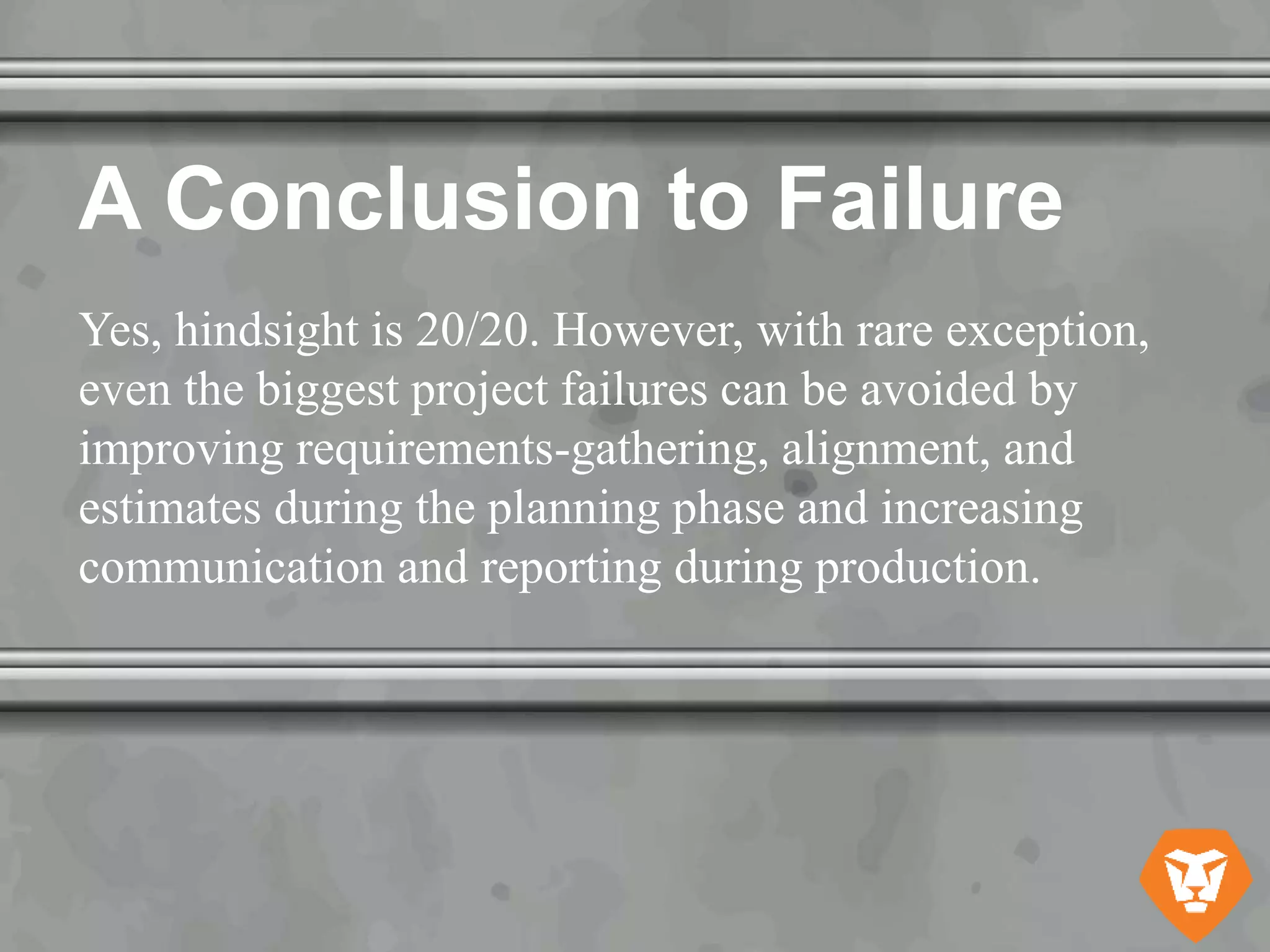 A Conclusion to Failure
Yes, hindsight is 20/20. However, with rare exception,
even the biggest project failures can be avoided by
improving requirements-gathering, alignment, and
estimates during the planning phase and increasing
communication and reporting during production.
 