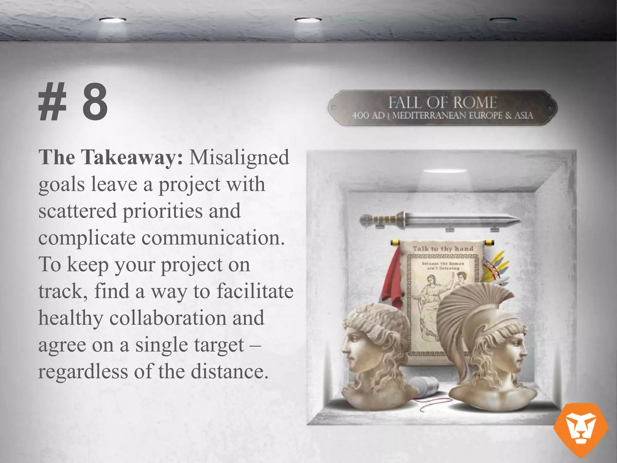 The Takeaway: Misaligned
goals leave a project with
scattered priorities and
complicate communication.
To keep your project on
track, find a way to facilitate
healthy collaboration and
agree on a single target –
regardless of the distance.
# 8
 