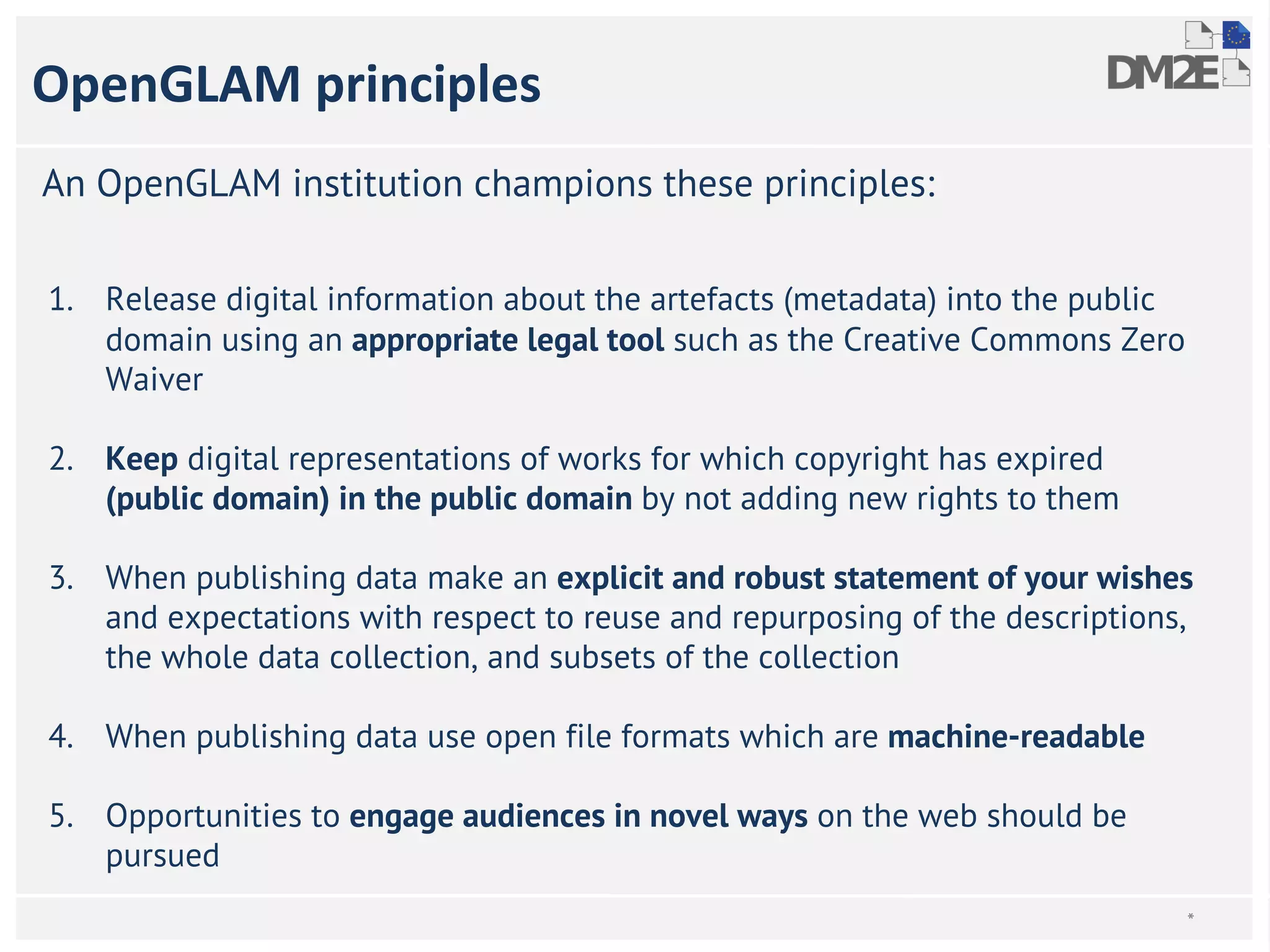 OpenGLAM principles 
An OpenGLAM institution champions these principles: 
1. Release digital information about the artefacts (metadata) into the public 
domain using an appropriate legal tool such as the Creative Commons Zero 
Waiver 
2. Keep digital representations of works for which copyright has expired 
(public domain) in the public domain by not adding new rights to them 
3. When publishing data make an explicit and robust statement of your wishes 
and expectations with respect to reuse and repurposing of the descriptions, 
the whole data collection, and subsets of the collection 
4. When publishing data use open file formats which are machine-readable 
5. Opportunities to engage audiences in novel ways on the web should be 
pursued 
* 
 