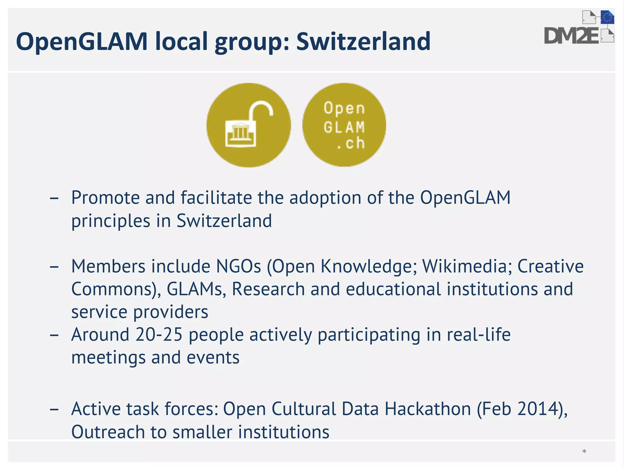 OpenGLAM local group: Switzerland 
– Promote and facilitate the adoption of the OpenGLAM 
principles in Switzerland 
– Members include NGOs (Open Knowledge; Wikimedia; Creative 
Commons), GLAMs, Research and educational institutions and 
service providers 
– Around 20-25 people actively participating in real-life 
meetings and events 
– Active task forces: Open Cultural Data Hackathon (Feb 2014), 
Outreach to smaller institutions 
* 
 