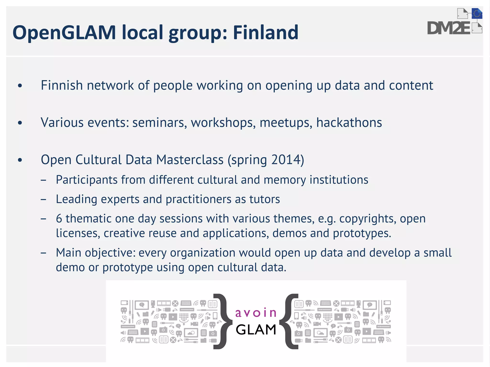 OpenGLAM local group: Finland 
• Finnish network of people working on opening up data and content 
• Various events: seminars, workshops, meetups, hackathons 
• Open Cultural Data Masterclass (spring 2014) 
– Participants from different cultural and memory institutions 
– Leading experts and practitioners as tutors 
– 6 thematic one day sessions with various themes, e.g. copyrights, open 
licenses, creative reuse and applications, demos and prototypes. 
– Main objective: every organization would open up data and develop a small 
demo or prototype using open cultural data. 
DM2E Annual meeting, 12-13 June 2014, Bergen Norway 
 