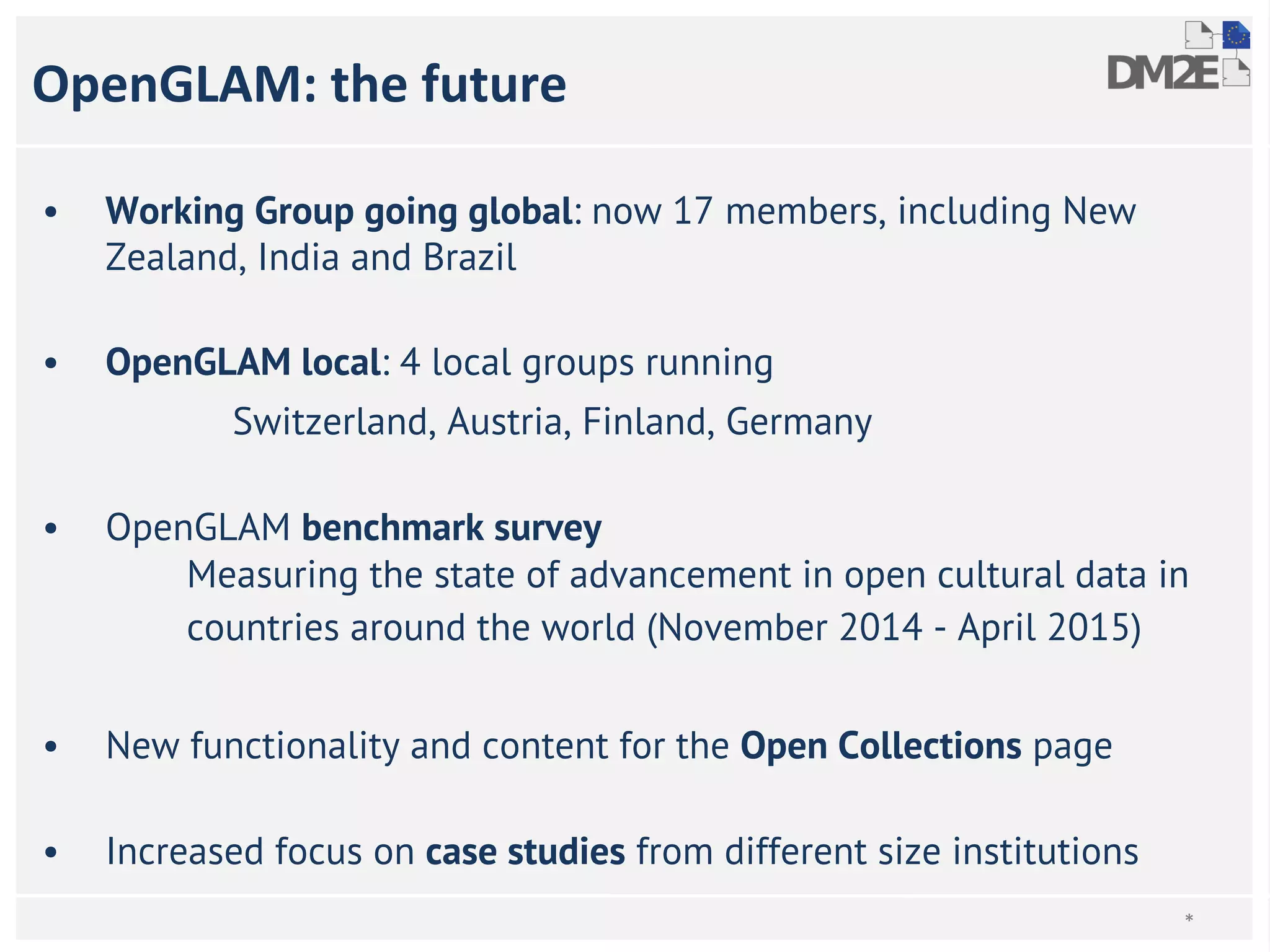 OpenGLAM: the future 
• Working Group going global: now 17 members, including New 
Zealand, India and Brazil 
• OpenGLAM local: 4 local groups running 
Switzerland, Austria, Finland, Germany 
• OpenGLAM benchmark survey 
Measuring the state of advancement in open cultural data in 
countries around the world (November 2014 - April 2015) 
• New functionality and content for the Open Collections page 
• Increased focus on case studies from different size institutions 
* 
 
