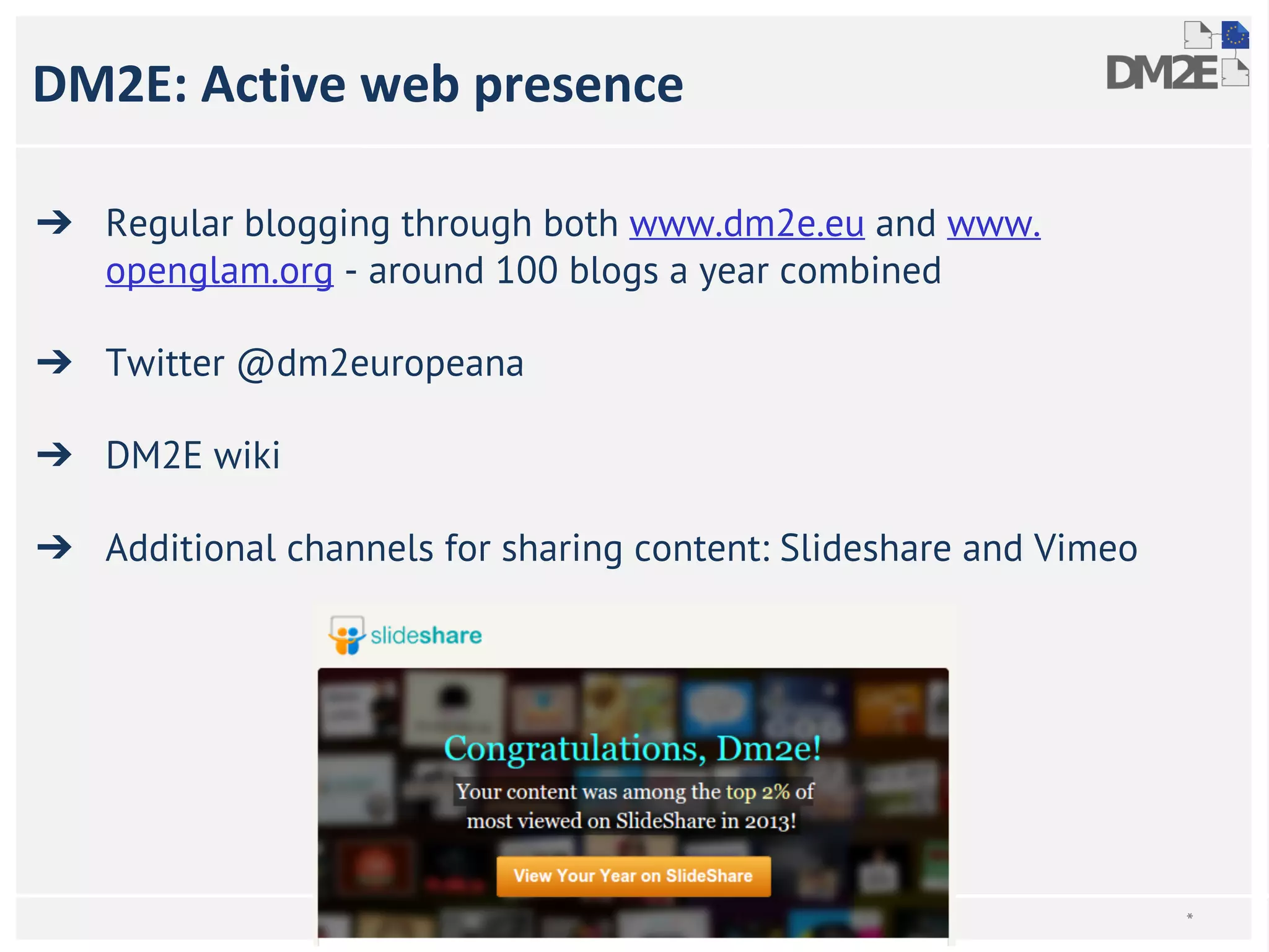 DM2E: Active web presence 
➔ Regular blogging through both www.dm2e.eu and www. 
openglam.org - around 100 blogs a year combined 
➔ Twitter @dm2europeana 
➔ DM2E wiki 
➔ Additional channels for sharing content: Slideshare and Vimeo 
* 
 