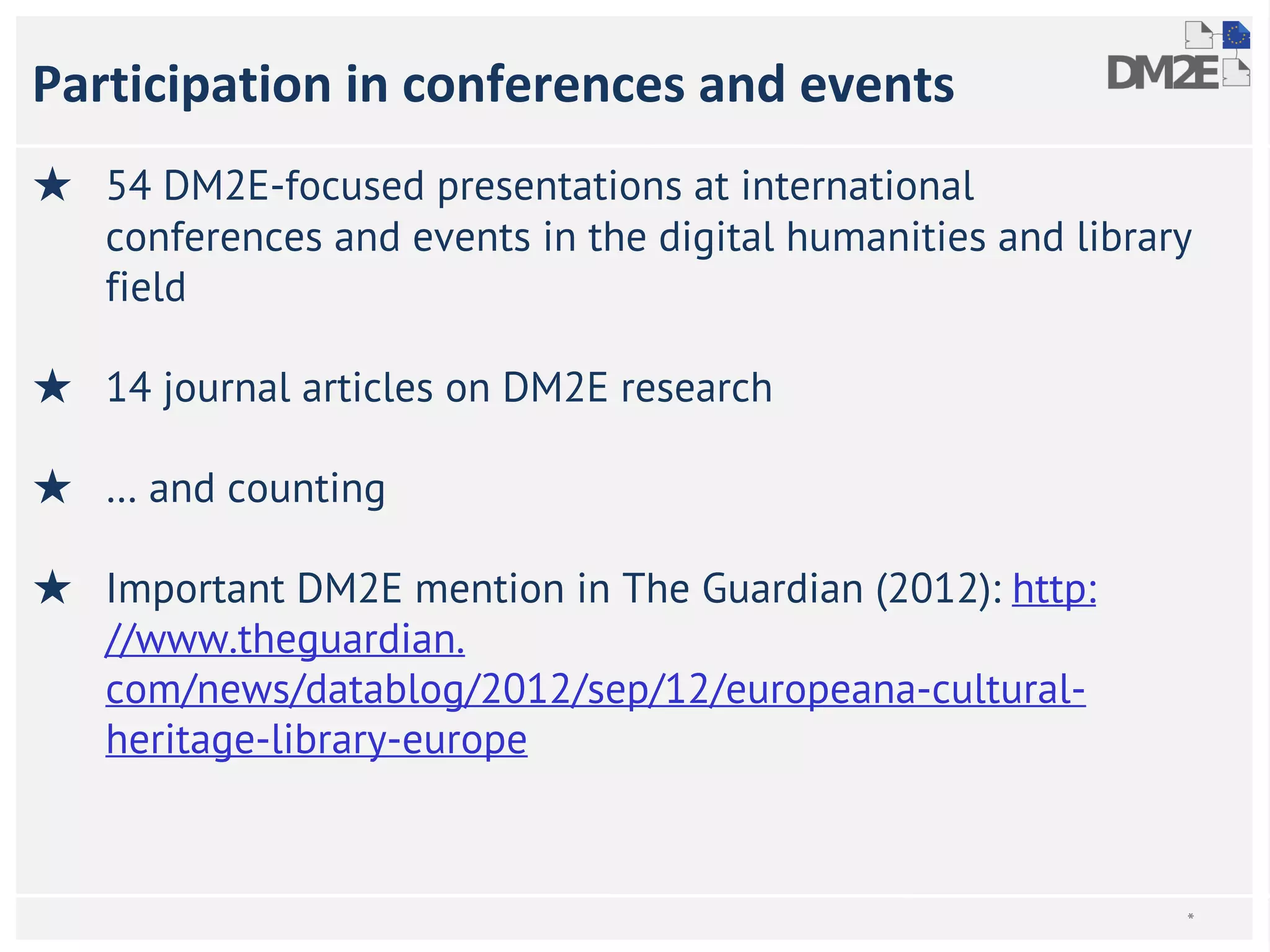 Participation in conferences and events 
★ 54 DM2E-focused presentations at international 
conferences and events in the digital humanities and library 
field 
★ 14 journal articles on DM2E research 
★ … and counting 
★ Important DM2E mention in The Guardian (2012): http: 
//www.theguardian. 
com/news/datablog/2012/sep/12/europeana-cultural-heritage- 
library-europe 
* 
 