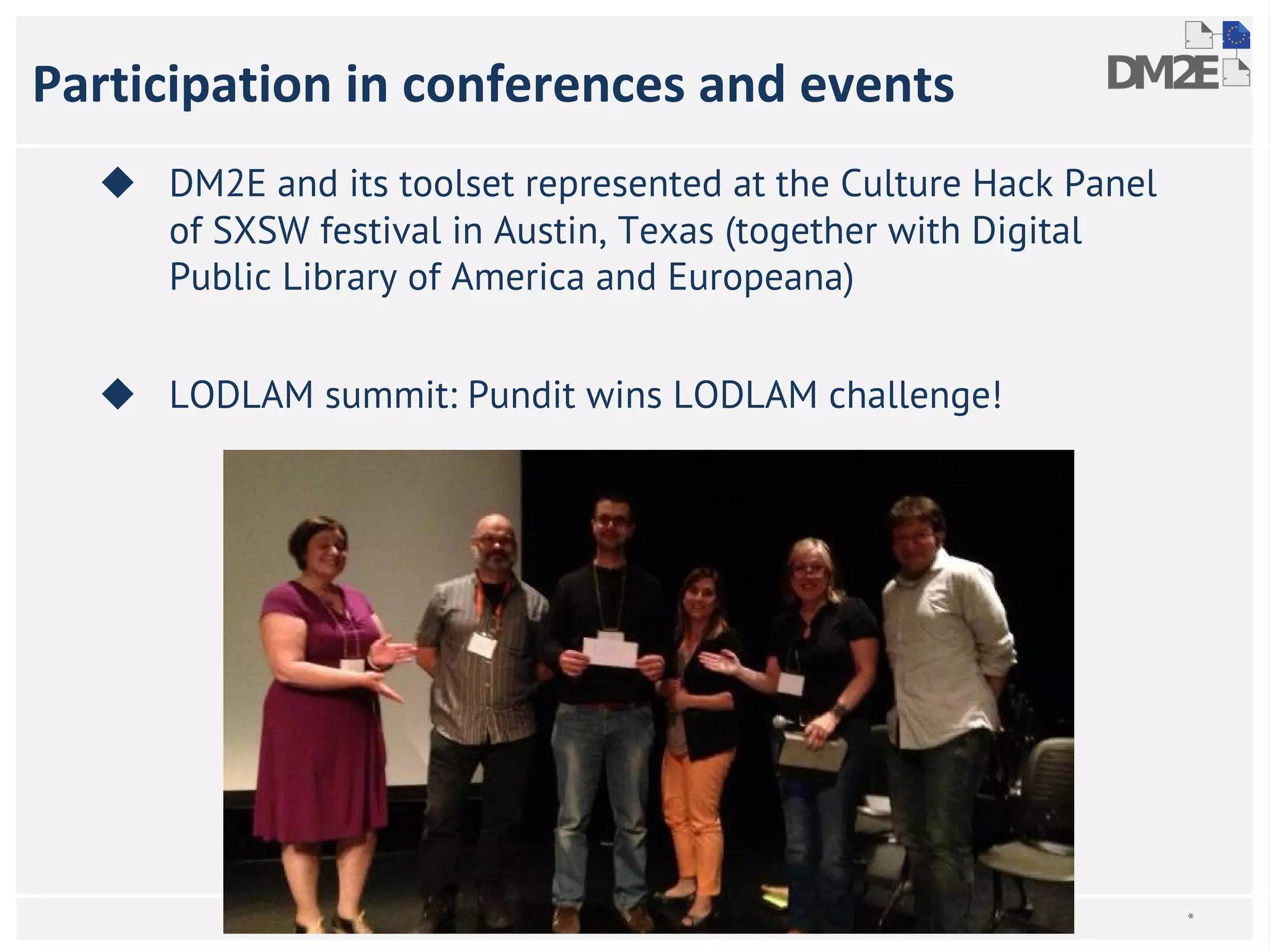 Participation in conferences and events 
◆ DM2E and its toolset represented at the Culture Hack Panel 
of SXSW festival in Austin, Texas (together with Digital 
Public Library of America and Europeana) 
◆ LODLAM summit: Pundit wins LODLAM challenge! 
* 
 