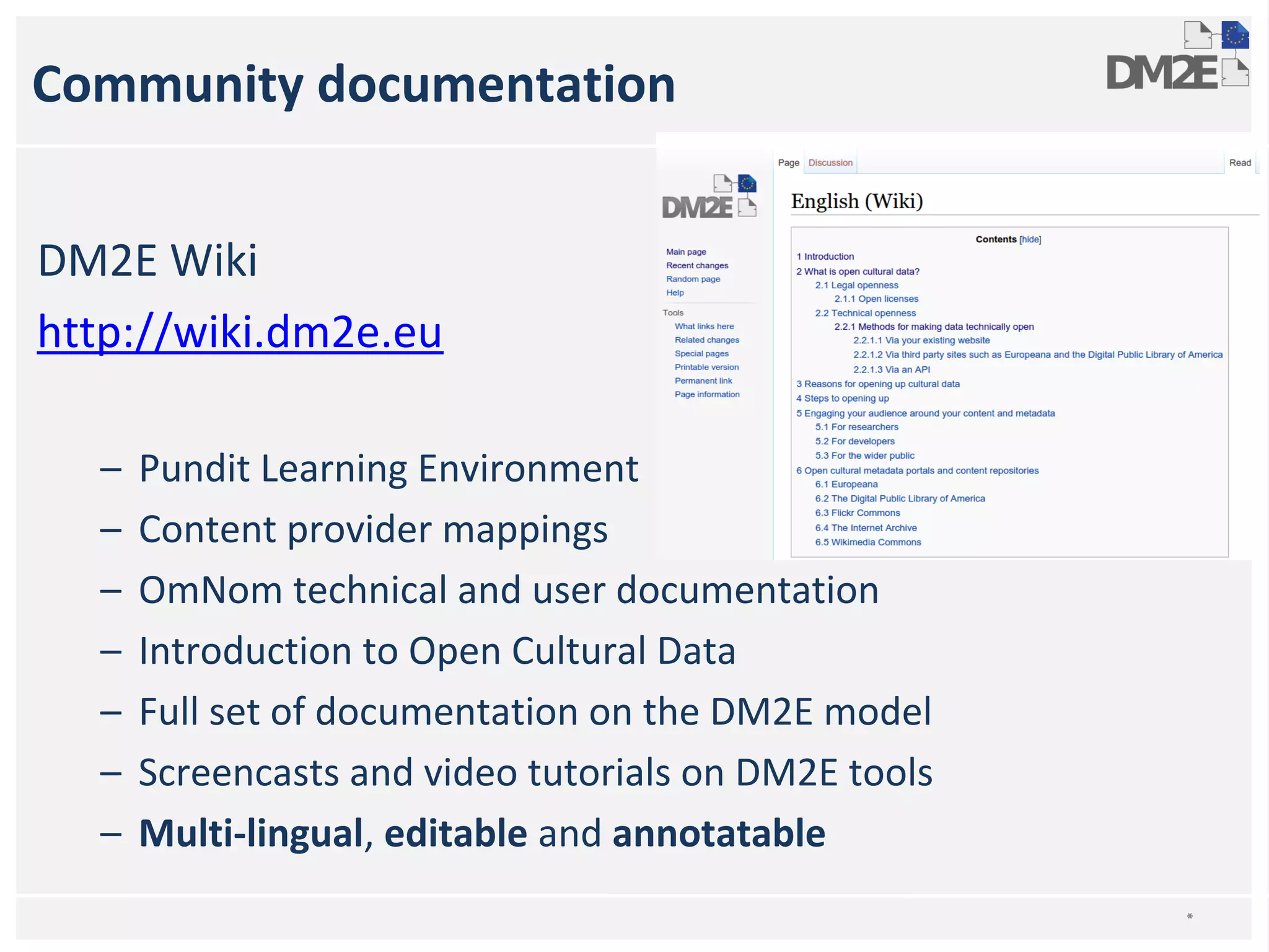 Community documentation 
DM2E Wiki 
http://wiki.dm2e.eu 
– Pundit Learning Environment 
– Content provider mappings 
– OmNom technical and user documentation 
– Introduction to Open Cultural Data 
– Full set of documentation on the DM2E model 
– Screencasts and video tutorials on DM2E tools 
– Multi-lingual, editable and annotatable 
* 
 