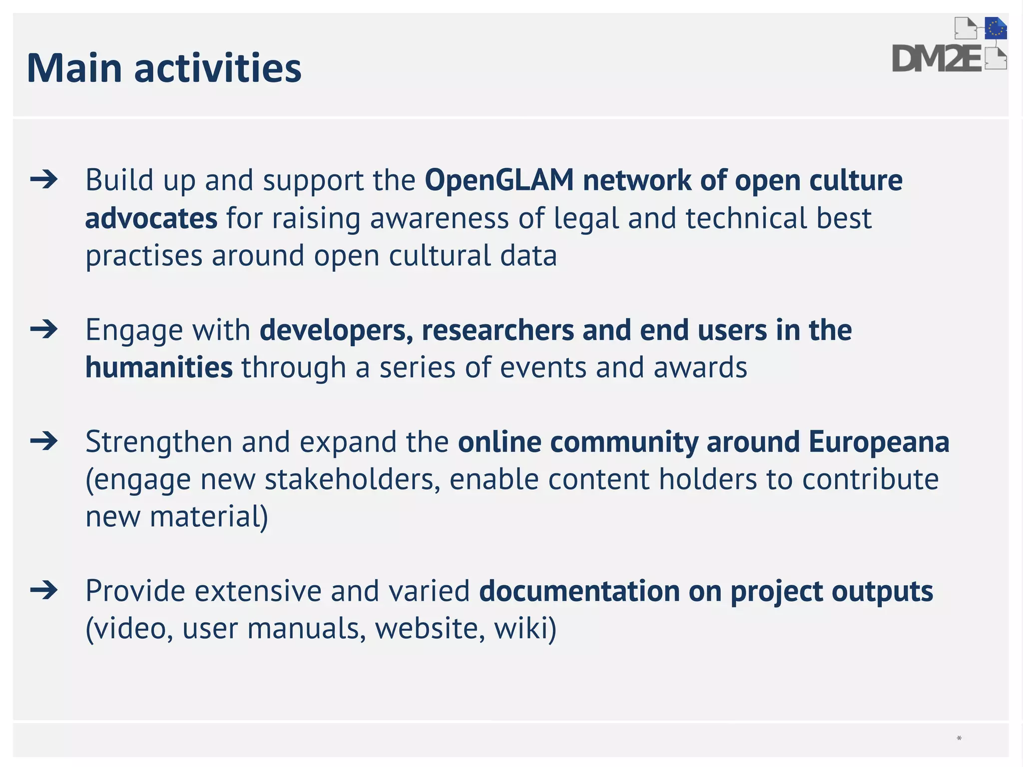 Main activities 
➔ Build up and support the OpenGLAM network of open culture 
advocates for raising awareness of legal and technical best 
practises around open cultural data 
➔ Engage with developers, researchers and end users in the 
humanities through a series of events and awards 
➔ Strengthen and expand the online community around Europeana 
(engage new stakeholders, enable content holders to contribute 
new material) 
➔ Provide extensive and varied documentation on project outputs 
(video, user manuals, website, wiki) 
* 
 