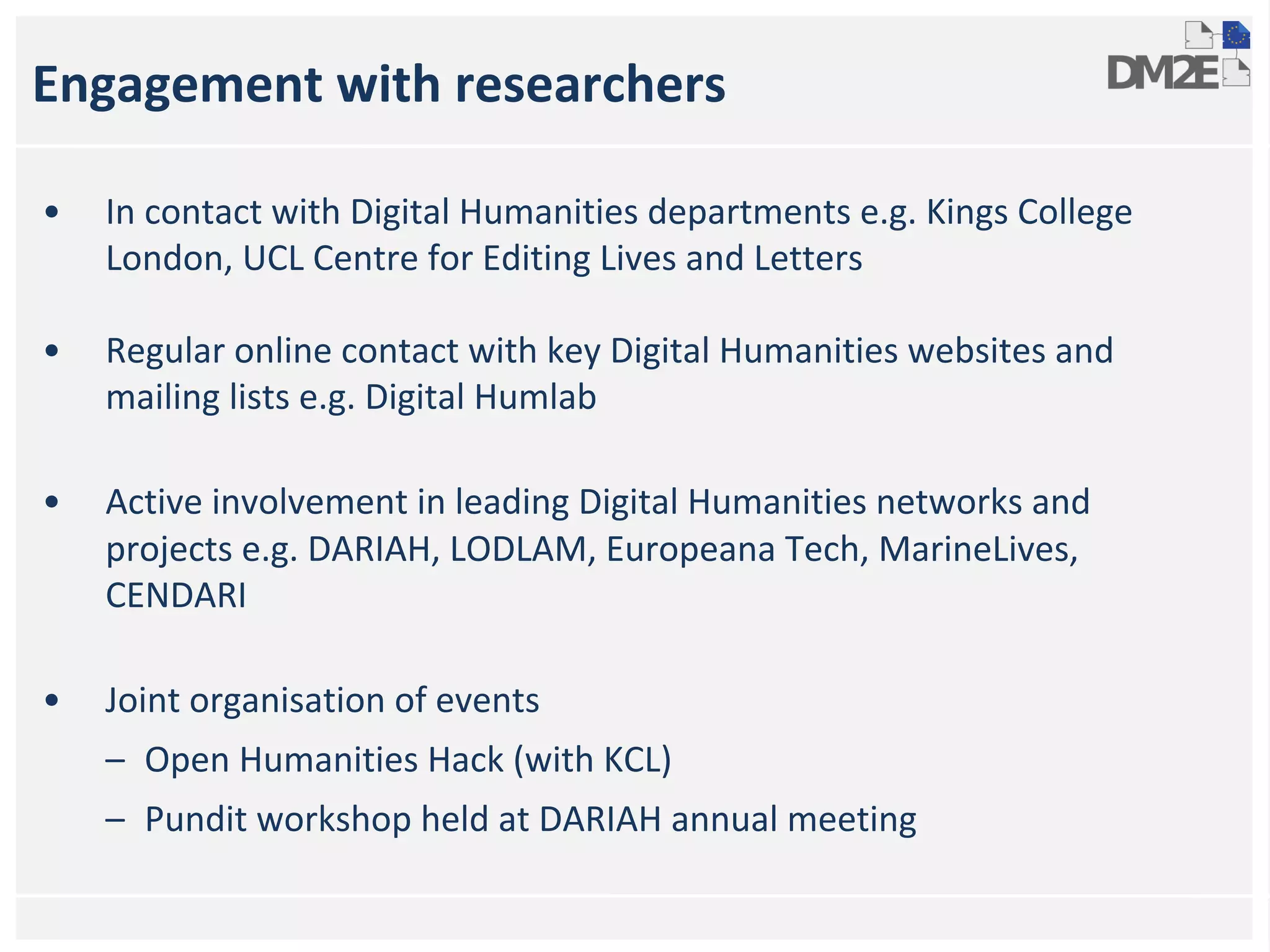 Engagement with researchers 
• In contact with Digital Humanities departments e.g. Kings College 
London, UCL Centre for Editing Lives and Letters 
• Regular online contact with key Digital Humanities websites and 
mailing lists e.g. Digital Humlab 
• Active involvement in leading Digital Humanities networks and 
projects e.g. DARIAH, LODLAM, Europeana Tech, MarineLives, 
CENDARI 
• Joint organisation of events 
– Open Humanities Hack (with KCL) 
– Pundit workshop held at DARIAH annual meeting 
 