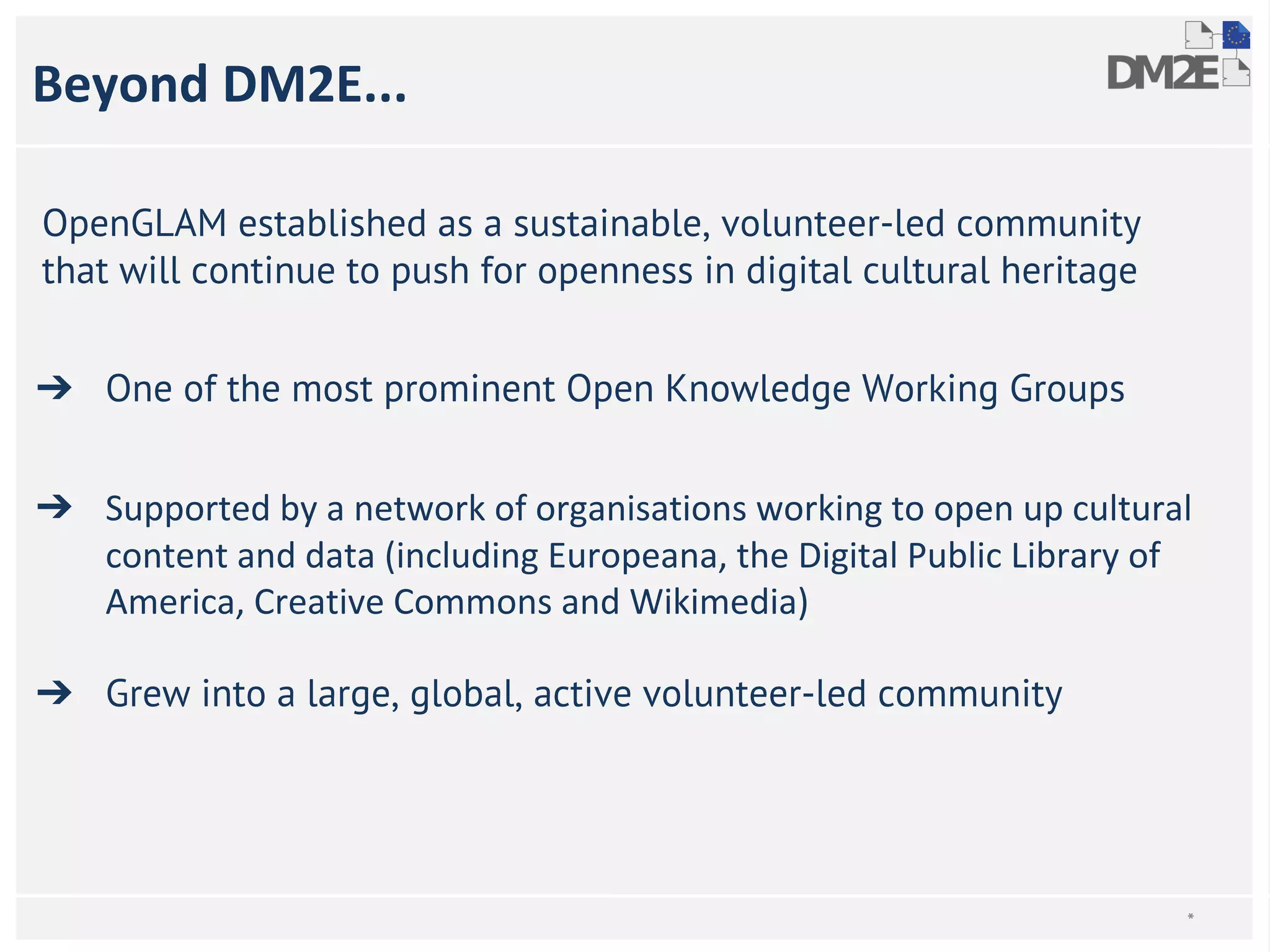 Beyond DM2E... 
OpenGLAM established as a sustainable, volunteer-led community 
that will continue to push for openness in digital cultural heritage 
➔ One of the most prominent Open Knowledge Working Groups 
➔ Supported by a network of organisations working to open up cultural 
content and data (including Europeana, the Digital Public Library of 
America, Creative Commons and Wikimedia) 
➔ Grew into a large, global, active volunteer-led community 
* 
 