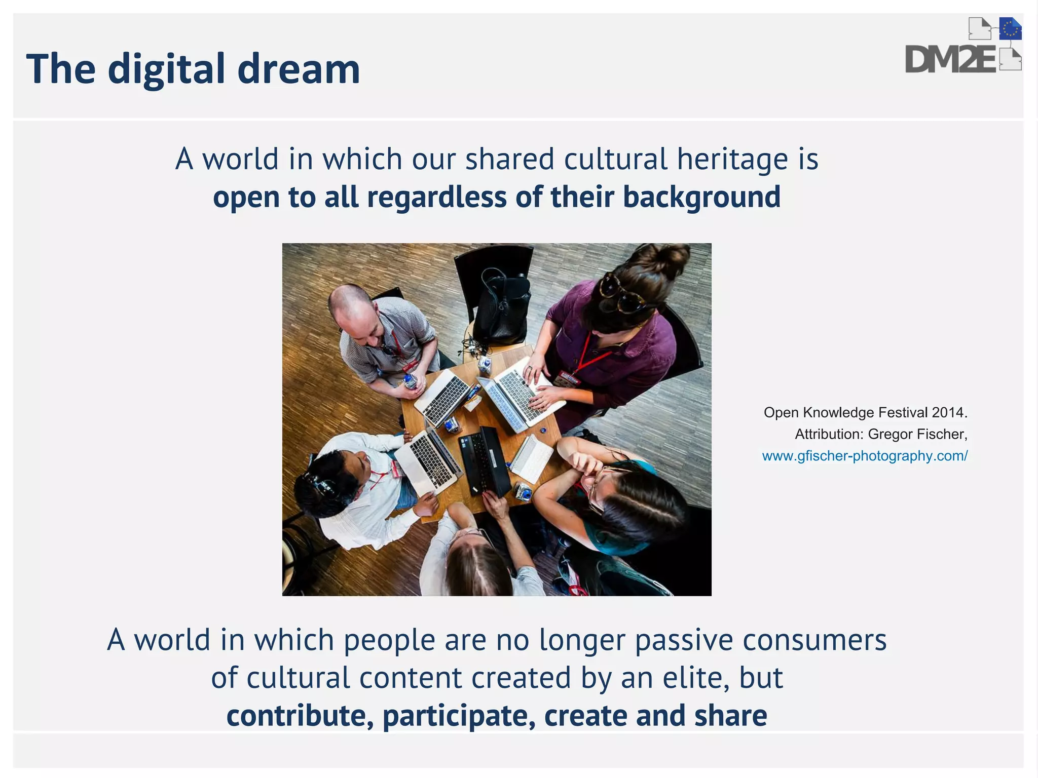The digital dream 
A world in which our shared cultural heritage is 
open to all regardless of their background 
Open Knowledge Festival 2014. 
Attribution: Gregor Fischer, 
www.gfischer-photography.com/ 
A world in which people are no longer passive consumers 
of cultural content created by an elite, but 
contribute, participate, create and share 
