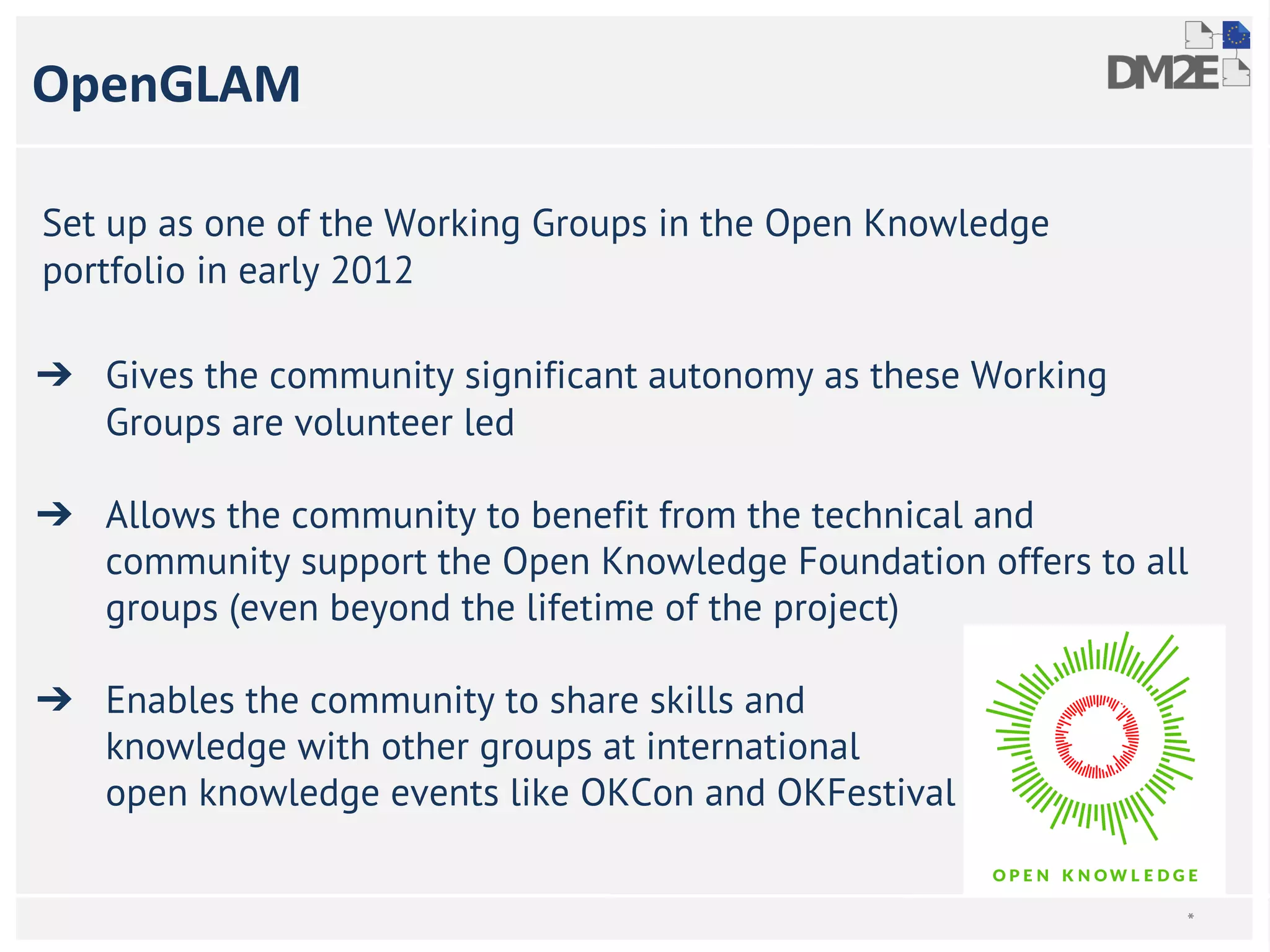 OpenGLAM 
Set up as one of the Working Groups in the Open Knowledge 
portfolio in early 2012 
➔ Gives the community significant autonomy as these Working 
Groups are volunteer led 
➔ Allows the community to benefit from the technical and 
community support the Open Knowledge Foundation offers to all 
groups (even beyond the lifetime of the project) 
➔ Enables the community to share skills and 
knowledge with other groups at international 
open knowledge events like OKCon and OKFestival 
* 
 