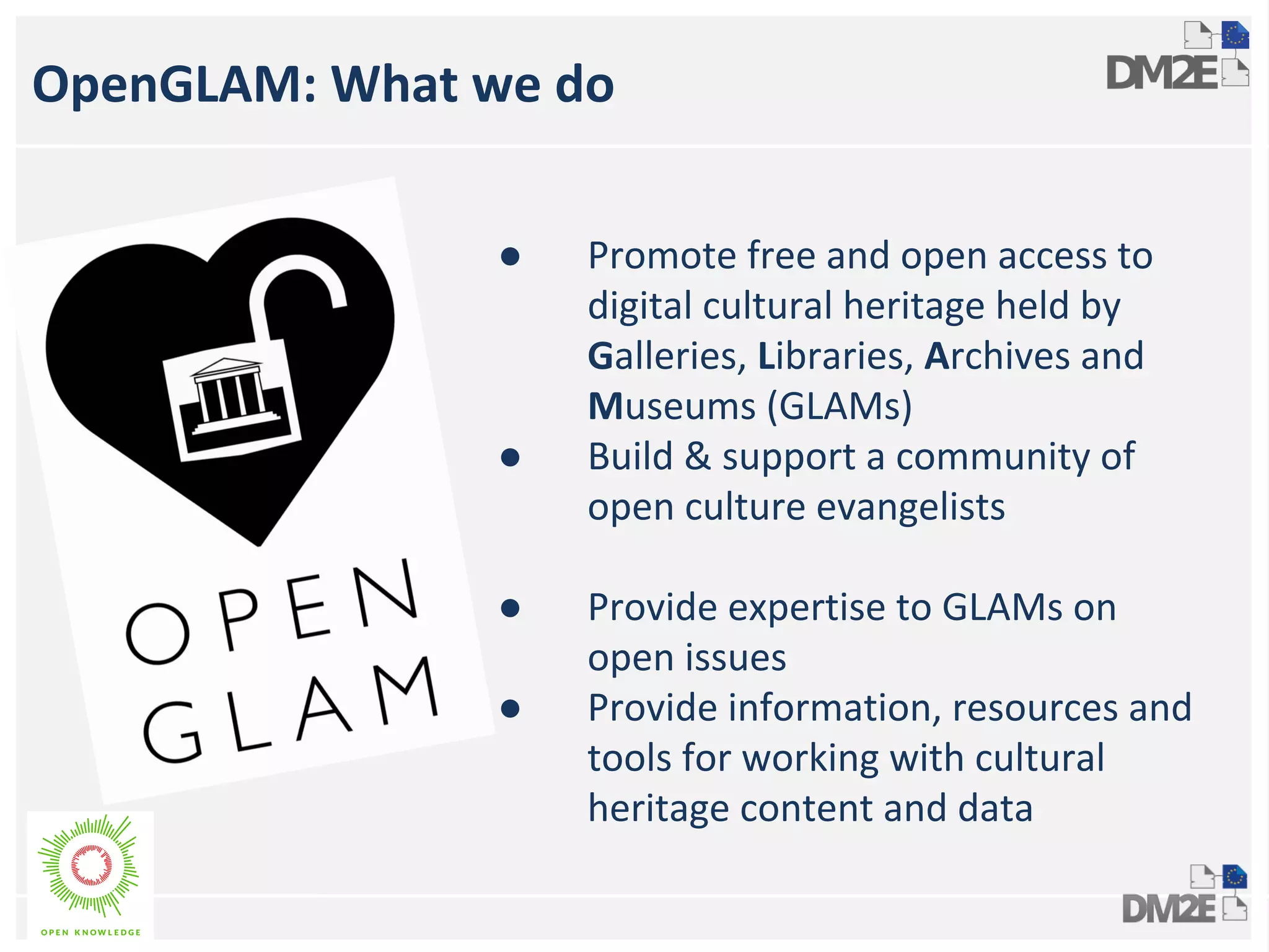 OpenGLAM: What we do 
* 
● Promote free and open access to 
digital cultural heritage held by 
Galleries, Libraries, Archives and 
Museums (GLAMs) 
● Build & support a community of 
open culture evangelists 
● Provide expertise to GLAMs on 
open issues 
● Provide information, resources and 
tools for working with cultural 
heritage content and data 
 
