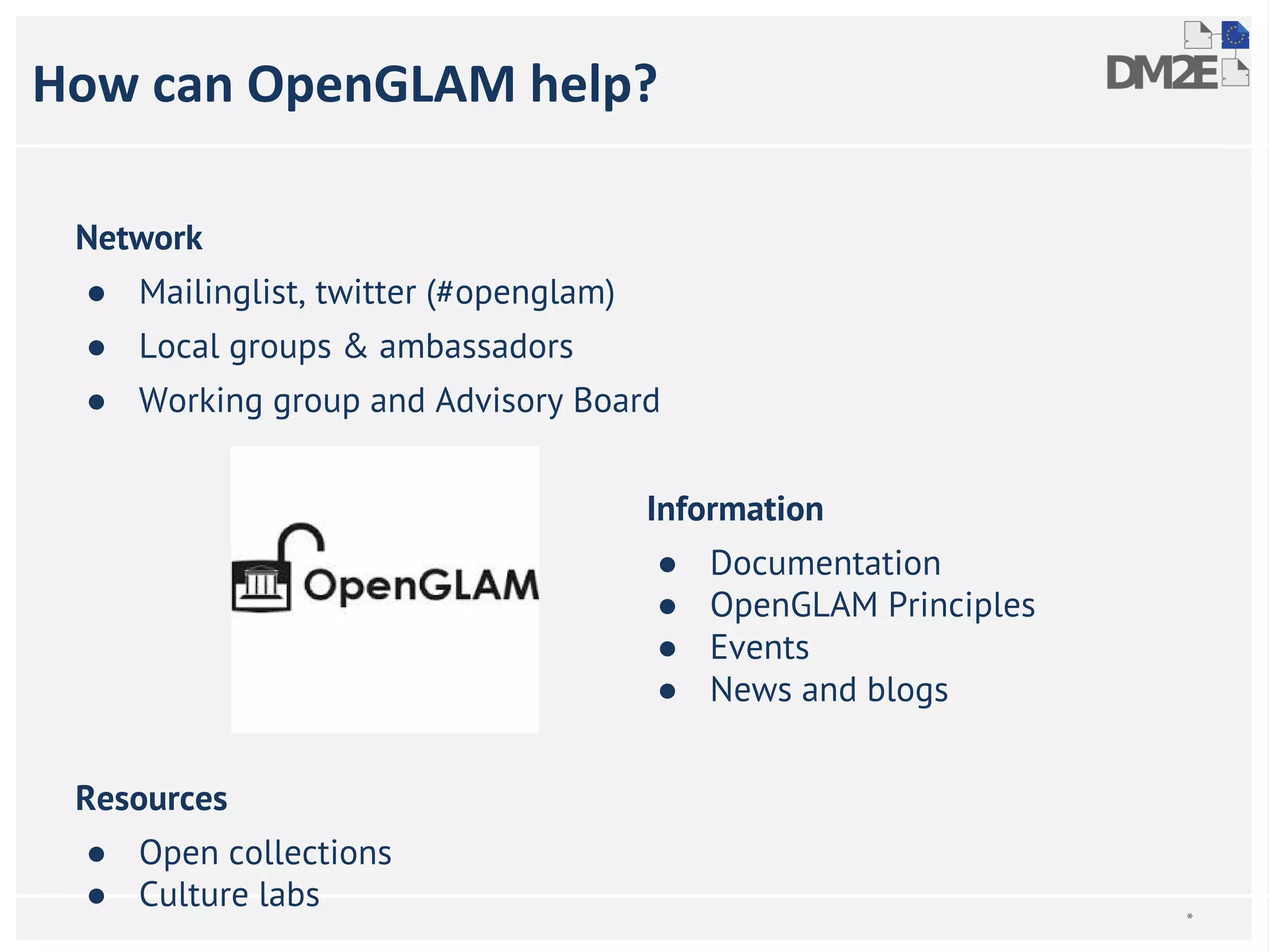 * 
How can OpenGLAM help? 
Network 
● Mailinglist, twitter (#openglam) 
● Local groups & ambassadors 
● Working group and Advisory Board 
Information 
● Documentation 
● OpenGLAM Principles 
● Events 
● News and blogs 
Resources 
● Open collections 
● Culture labs 
 