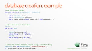 architectureYour AppCustom Data ContextApp Objectsvar query = fromw indb.Wineswherew.Country== “USA"selectw.Name;System.Data.LinqIdentity ManagementChange TrackingUpdate ProcessingObject Materialization.Call System.Linq.Queryable.Select( .Call System.Linq.Queryable.Where( .Constant(Table(Wines)), '(.Lambda #Lambda1)), '(.Lambda #Lambda2)) .Lambda #Lambda1(db.Wines $w) { $w.Country== “USA" } .Lambda #Lambda2(w.Country $w) { $w.Name}select Namefrom Wineswhere Country = “USA”Microsoft.Phone.Data.Internal Core ADO.NET (System.Data)SQL CE DBSQLCE ADO.NET Provider (System.Data.SqlServerCe)