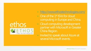 ethoshttp://www.ethostechnologies.com/One of the 1st ISVs for cloud computing in Europe and China.Cloud computing development partner with Microsoft in Greater China Region.Invited to speak about Azure at several Microsoft events.