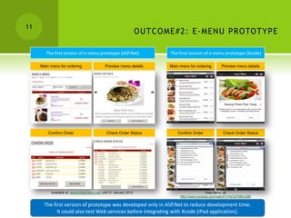 11
                                                                  O UTC O ME# 2 : E -MEN U PRO TO TYPE

        The first version of e-menu prototype (ASP.Net)                    The final version of e-menu prototype (Xcode)

     Main menu for ordering                 Preview menu details           Main menu for ordering       Preview menu details




         Confirm Order                       Check Order Status                Confirm Order             Check Order Status




          Available at: www.innoemenu.com until 31 January 2013                                 View demo. at:
                                                                                http://www.youtube.com/watch?v=bCsFiMHuG80

       The first version of prototype was developed only in ASP.Net to reduce development time.
             It could also test Web services before integrating with Xcode (iPad application).
 