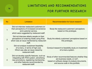 LIMITATIONS AND RECOMMENDATIONS
    16
                                                       FOR FURTHER RESEARCH


No                        Limitation                          Recommendation for future research

          Did not interview restaurant customers on
         their perceptions of increased convenience       Study the restaurant customers' perceptions
1
                    and customer service,                           based on this prototype.
          which were suggested by restaurant staff.
           Did not interview elderly people on their
          perceptions of ordering meals using iPad, Study the elderly customers' perceptions based on
2
         which was an issue mentioned by restaurant                    this prototype.
                             staff.
            Did not analyse investment feasibility
              of e-menu, in terms of high cost.        Conduct research to feasibility study on investment
3
             Which was also an issue raised by                        of e-menu system.
                      restaurant staff.
          Did not develop specific features, such as
                                                       Study of other recommended features whether they
          integrating with POS system, advertising
                                                                   are business needs, or not?,
4         new promotions, registering membership,
                                                        based on software design & analysis documents,
             and other features recommended by
                                                                and source code in this portfolio.
                       restaurant staff.
 