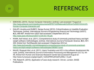 23                                                     REFERENCES

 •   EDEXCEL (2010). Human Computer Interaction. [online]. Last accessed 7 August at:
     http://www.edexcel.com/migrationdocuments/BTEC%20Nationals%20from%202010/Unit-23-
     Human-Computer-Interaction.pdf.
 •   GULATI, Anubha and DUBEY, Sanjay Kumar (2012). Critical Analysis on Usability Evaluation
     Techniques. [online]. International Journal of Engineering Science and Technology (IJEST),
     4(3), 990-997. Article from IJEST last accessed 3 September 2012 at:
     http://www.ijest.info/docs/IJEST12-04-03-118.pdf.
 •   KHAN, Asif Irshad, et al. (2011). Comprehensive study of commonly practiced heavy and light
     weight software methodologies. [online]. International Journal of Computer Science, 8(4), 441-
     450. Article from TechRepublic last accessed 3 September 2012 at:
     http://www.techrepublic.com/whitepapers/a-comprehensive-study-of-commonly-practiced-
     heavy-and-light-weight-software-methodologies/3809811/post.
 •   MAJID, Rogayah Abd, et al. (2011). Users’ frustration and HCI in the software development life
     cycle. [online]. International Journal of Information Processing and Management, 2 (1.5), 44-
     48. Article from Human and Sciences Research Center last accessed 8 August at:
     http://www.humanpub.org/ijipm/ppl/4_%20IJIPM%20Vol2%20No.1-4.pdf.
 •   YIN, Robert K. (2010). Application of case study research. 3rd ed., London, SAGE
     Publications.
 