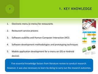 7                                                   1. KEY KNOWLEDGE



1.       Electronic menu (e-menu) for restaurants

2.       Restaurant service process

3.       Software usability and Human-Computer Interaction (HCI)

4.       Software development methodologies and prototyping techniques

5.       Mobile application development for e-menu on iOS or Android
         devices


         Five essential knowledge factors from literature review to conduct research.
However, it was also necessary to learn by doing to carry out the research outcomes.
 
