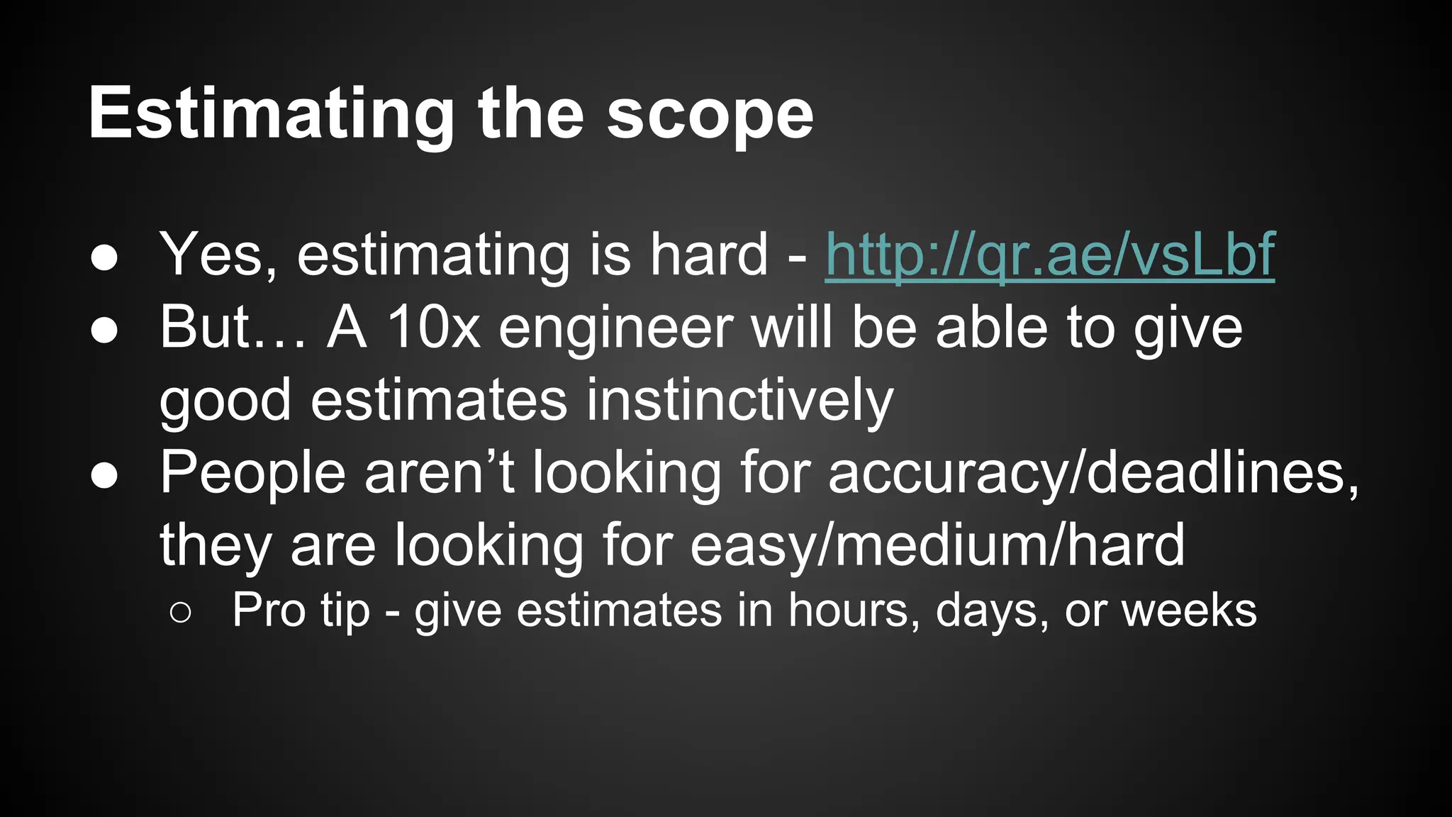 Estimating the scope 
● Yes, estimating is hard - http://qr.ae/vsLbf 
● But… A 10x engineer will be able to give 
good estimates instinctively 
● People aren’t looking for accuracy/deadlines, 
they are looking for easy/medium/hard 
○ Pro tip - give estimates in hours, days, or weeks 
 