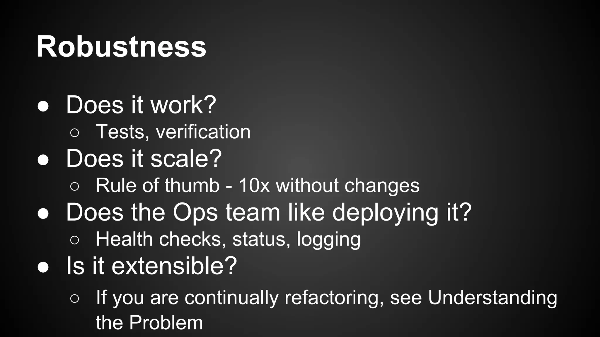 Robustness 
● Does it work? 
○ Tests, verification 
● Does it scale? 
○ Rule of thumb - 10x without changes 
● Does the Ops team like deploying it? 
○ Health checks, status, logging 
● Is it extensible? 
○ If you are continually refactoring, see Understanding 
the Problem 
 