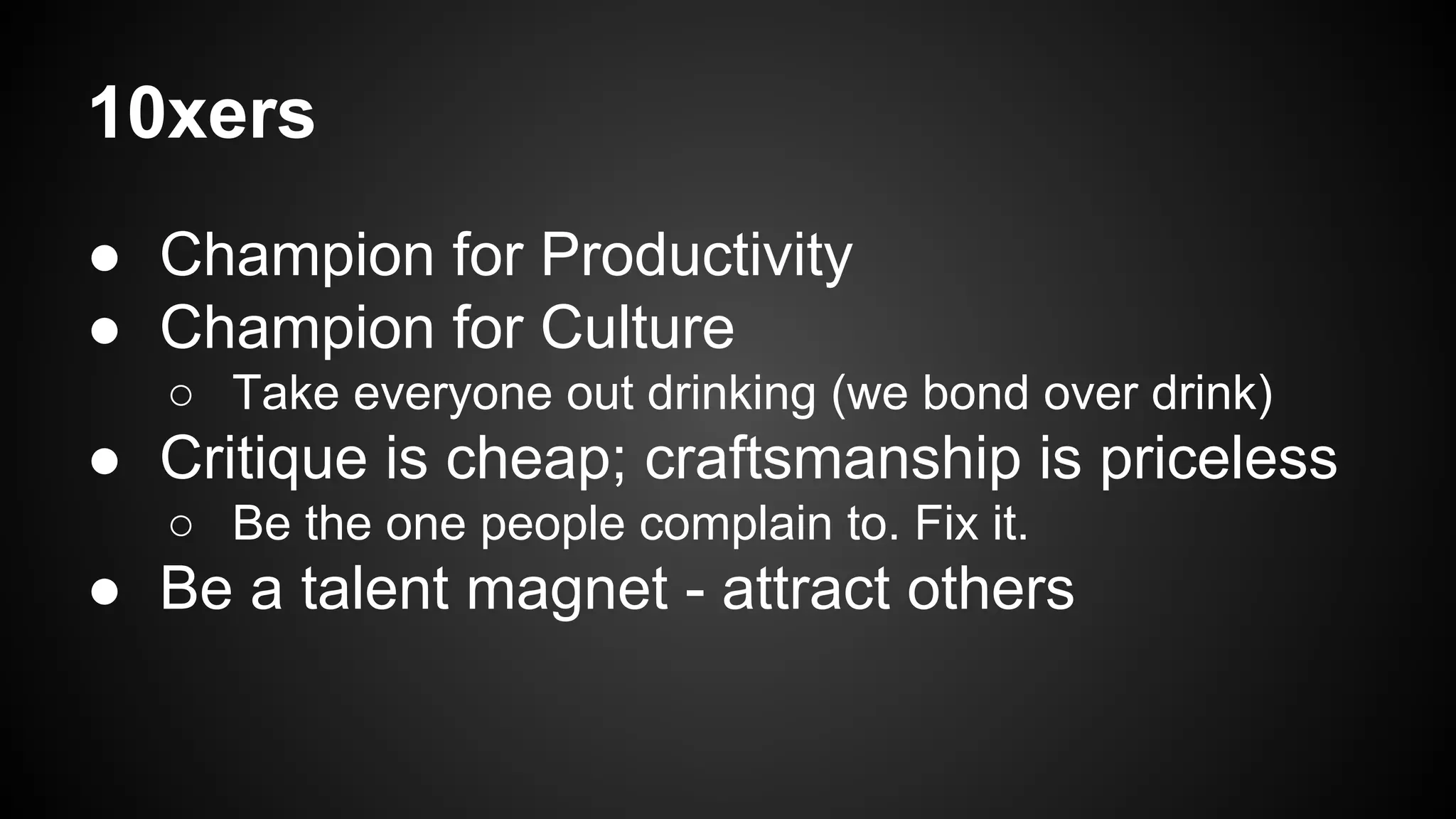 10xers 
● Champion for Productivity 
● Champion for Culture 
○ Take everyone out drinking (we bond over drink) 
● Critique is cheap; craftsmanship is priceless 
○ Be the one people complain to. Fix it. 
● Be a talent magnet - attract others 
 