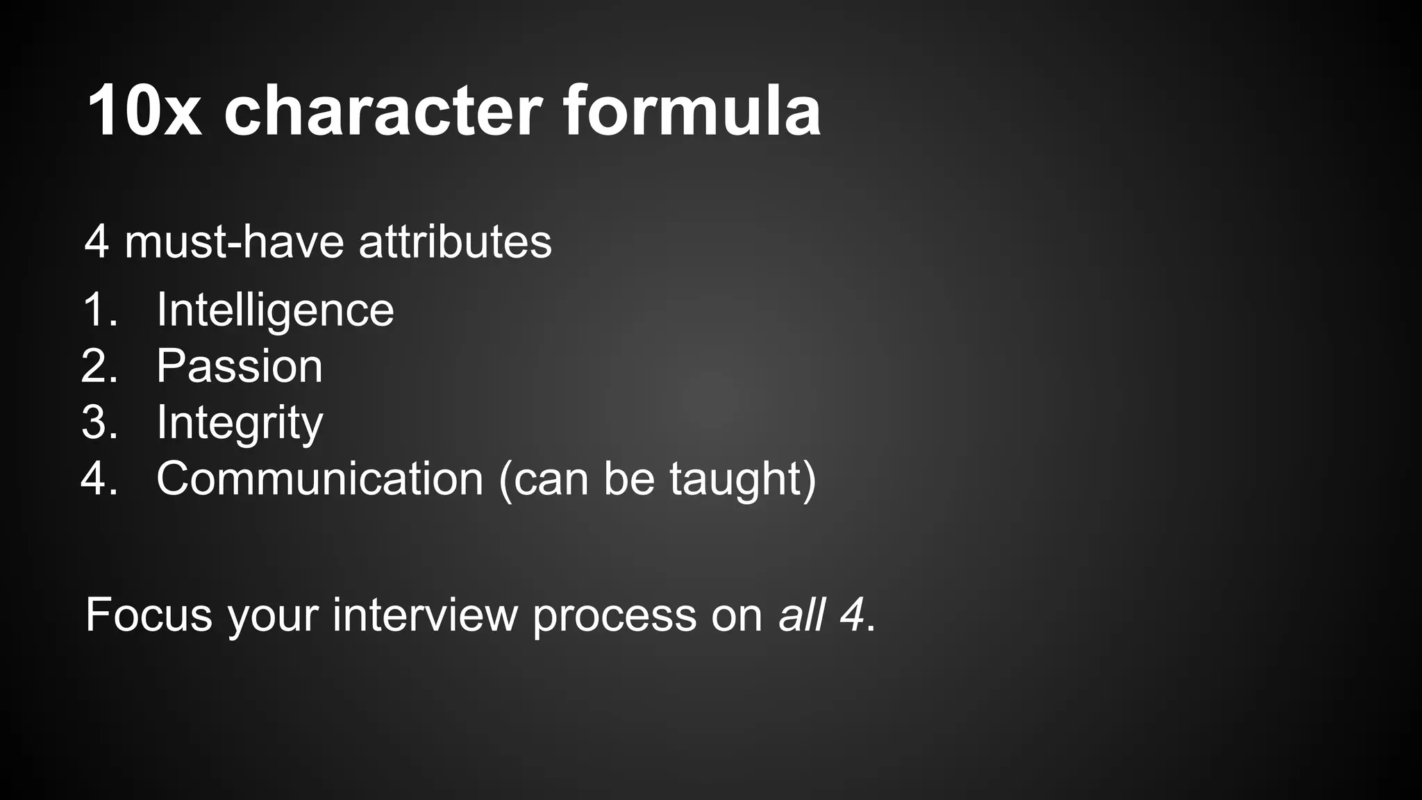 10x character formula 
4 must-have attributes 
1. Intelligence 
2. Passion 
3. Integrity 
4. Communication (can be taught) 
Focus your interview process on all 4. 
 