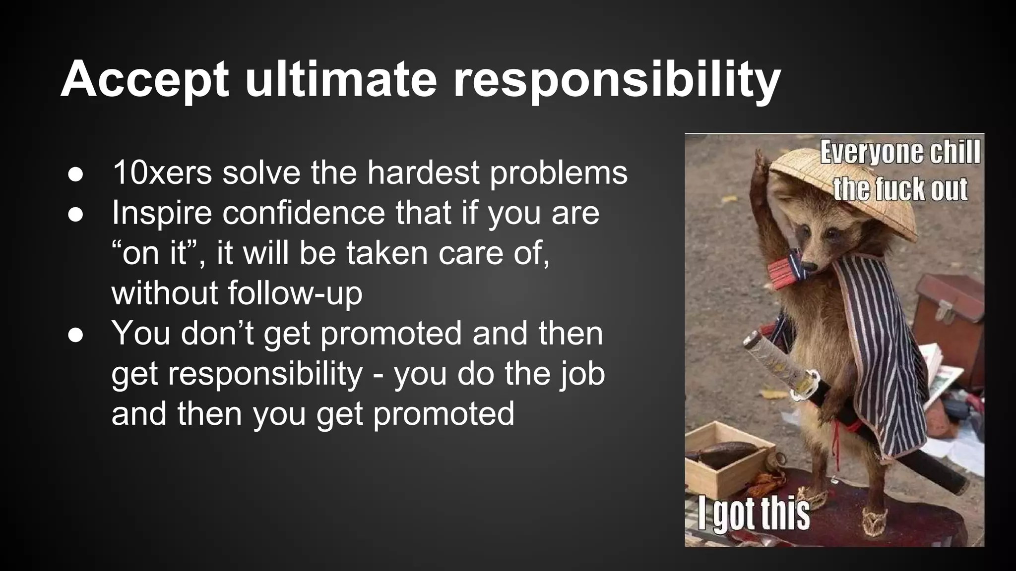 Accept ultimate responsibility 
● 10xers solve the hardest problems 
● Inspire confidence that if you are 
“on it”, it will be taken care of, 
without follow-up 
● You don’t get promoted and then 
get responsibility - you do the job 
and then you get promoted 
 
