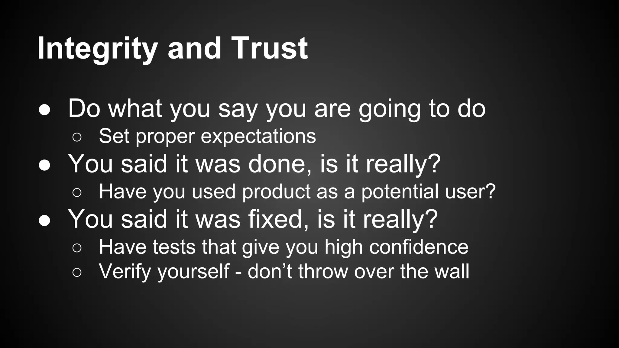 Integrity and Trust 
● Do what you say you are going to do 
○ Set proper expectations 
● You said it was done, is it really? 
○ Have you used product as a potential user? 
● You said it was fixed, is it really? 
○ Have tests that give you high confidence 
○ Verify yourself - don’t throw over the wall 
 