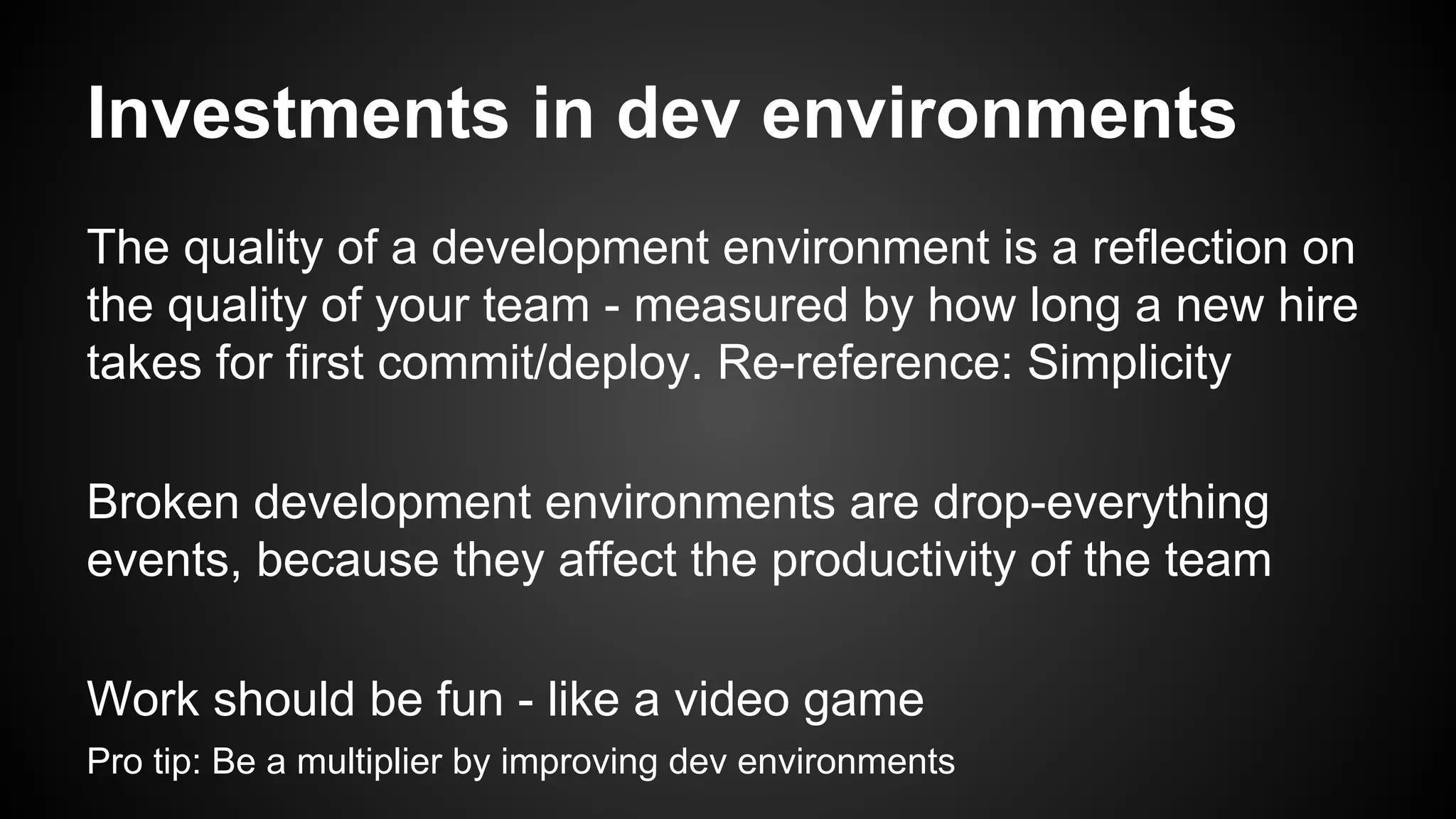 Investments in dev environments 
The quality of a development environment is a reflection on 
the quality of your team - measured by how long a new hire 
takes for first commit/deploy. Re-reference: Simplicity 
Broken development environments are drop-everything 
events, because they affect the productivity of the team 
Work should be fun - like a video game 
Pro tip: Be a multiplier by improving dev environments 
 