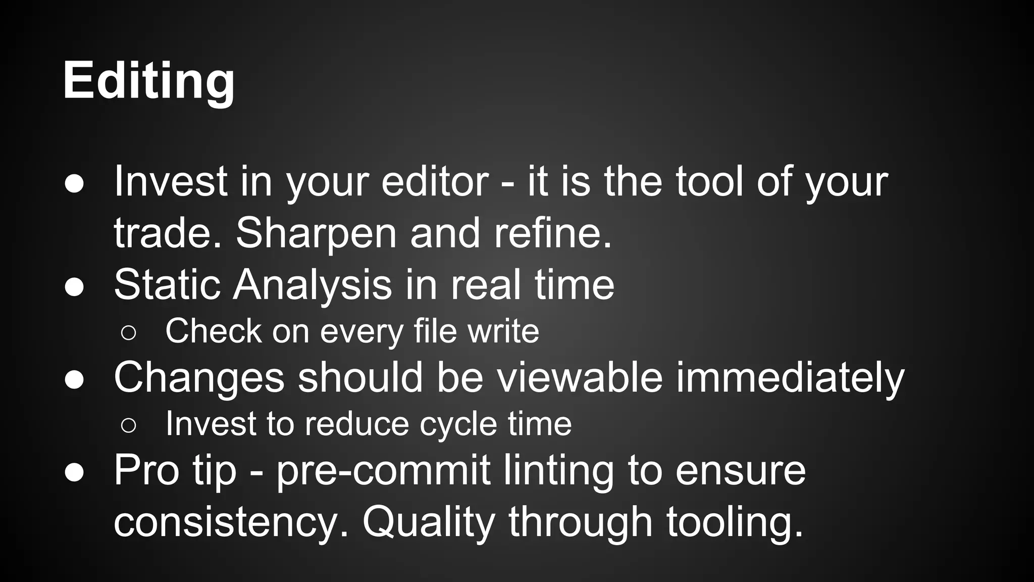Editing 
● Invest in your editor - it is the tool of your 
trade. Sharpen and refine. 
● Static Analysis in real time 
○ Check on every file write 
● Changes should be viewable immediately 
○ Invest to reduce cycle time 
● Pro tip - pre-commit linting to ensure 
consistency. Quality through tooling. 
 