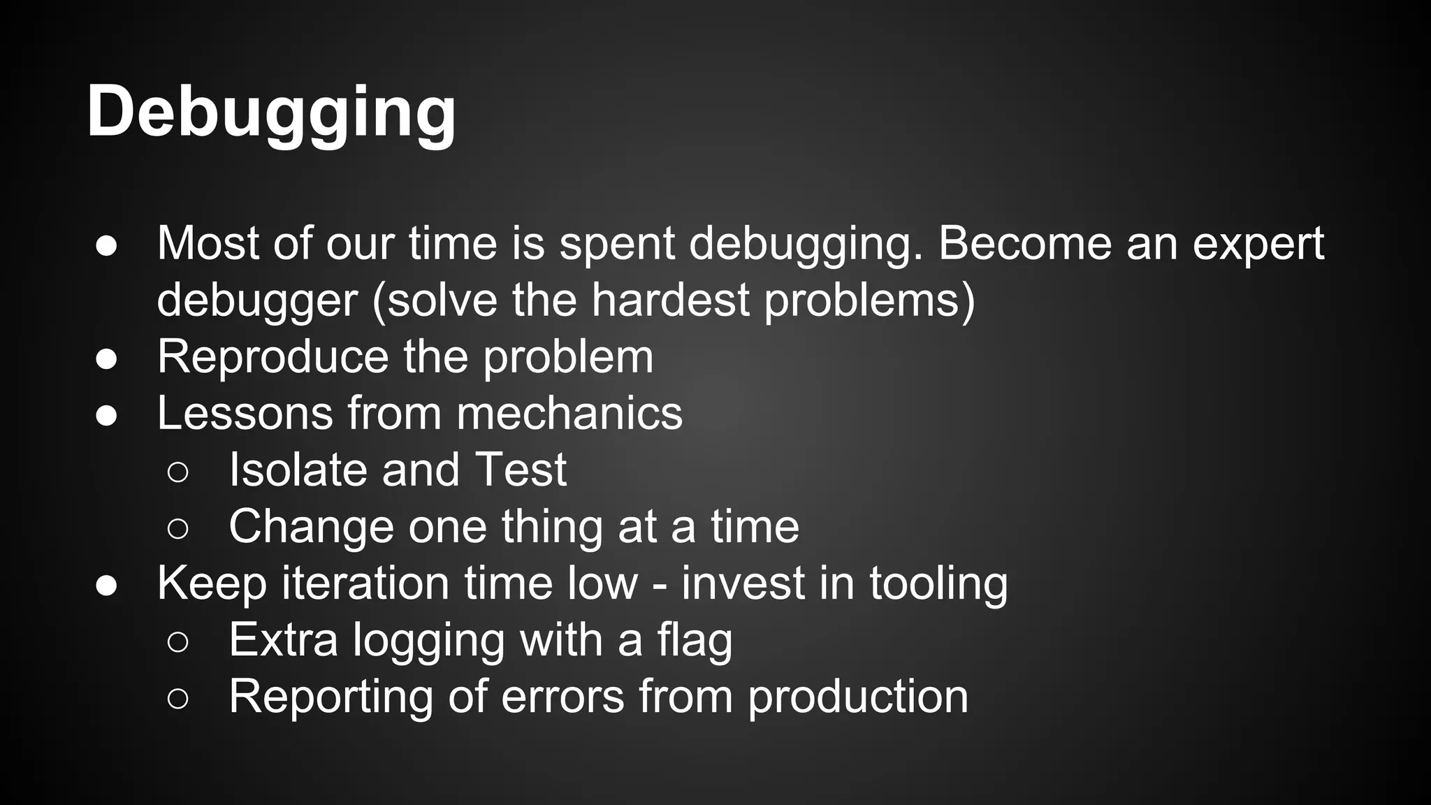 Debugging 
● Most of our time is spent debugging. Become an expert 
debugger (solve the hardest problems) 
● Reproduce the problem 
● Lessons from mechanics 
○ Isolate and Test 
○ Change one thing at a time 
● Keep iteration time low - invest in tooling 
○ Extra logging with a flag 
○ Reporting of errors from production 
 