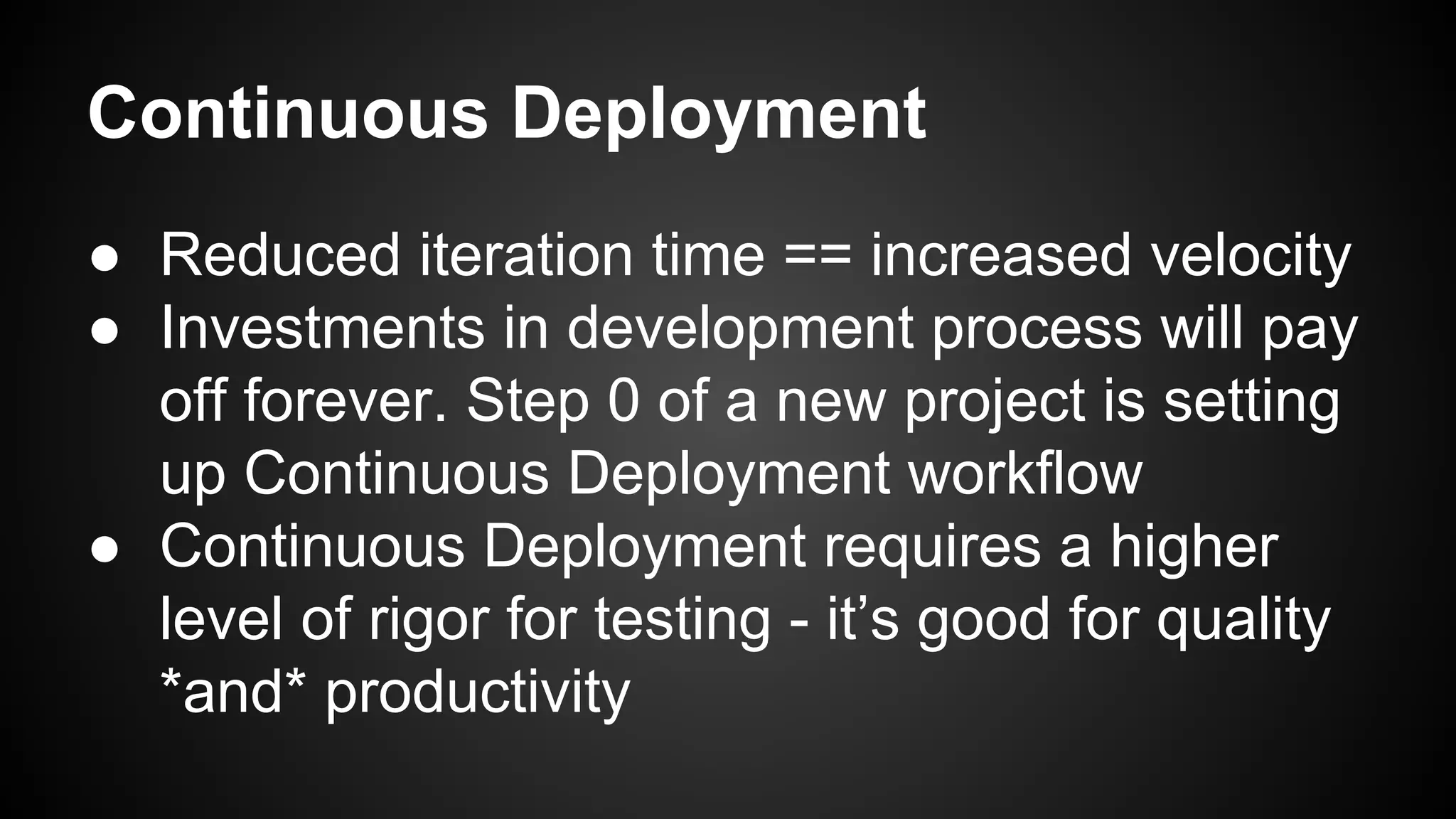 Continuous Deployment 
● Reduced iteration time == increased velocity 
● Investments in development process will pay 
off forever. Step 0 of a new project is setting 
up Continuous Deployment workflow 
● Continuous Deployment requires a higher 
level of rigor for testing - it’s good for quality 
*and* productivity 
 