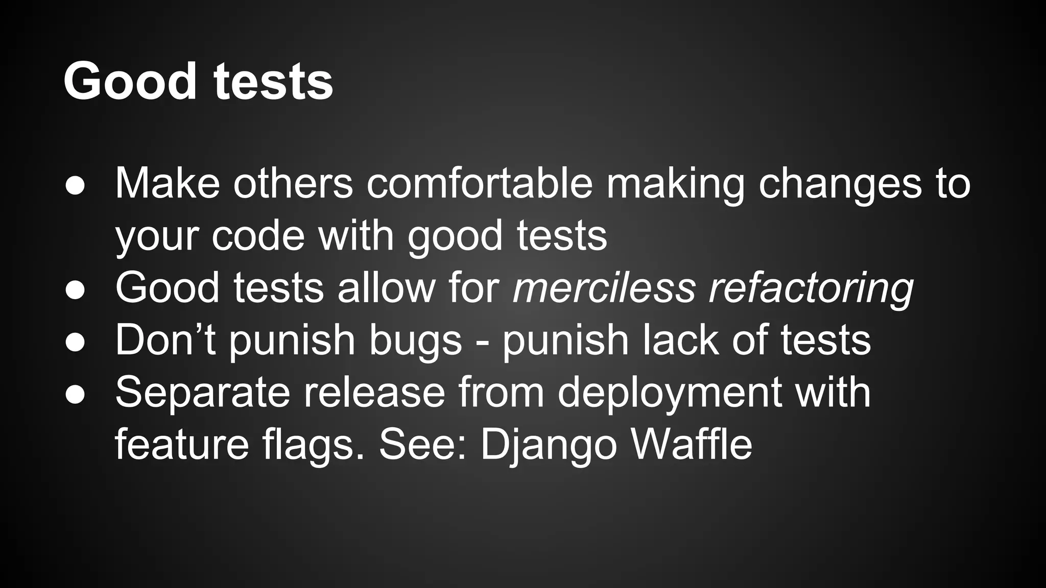 Good tests 
● Make others comfortable making changes to 
your code with good tests 
● Good tests allow for merciless refactoring 
● Don’t punish bugs - punish lack of tests 
● Separate release from deployment with 
feature flags. See: Django Waffle 
 