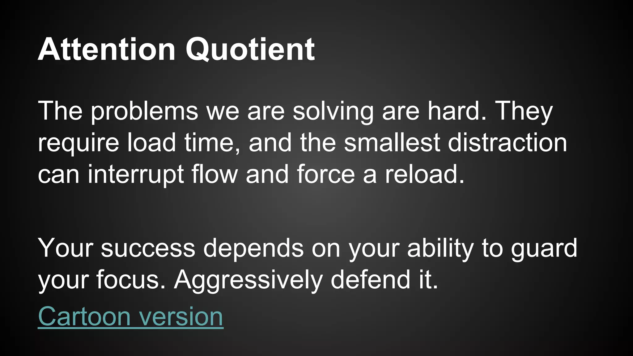 Attention Quotient 
The problems we are solving are hard. They 
require load time, and the smallest distraction 
can interrupt flow and force a reload. 
Your success depends on your ability to guard 
your focus. Aggressively defend it. 
Cartoon version 
 