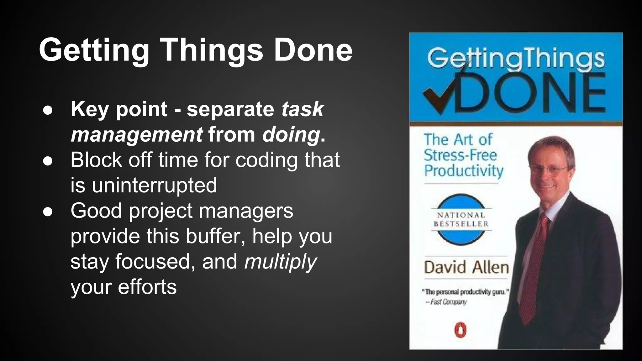 Getting Things Done 
● Key point - separate task 
management from doing. 
● Block off time for coding that 
is uninterrupted 
● Good project managers 
provide this buffer, help you 
stay focused, and multiply 
your efforts 
 