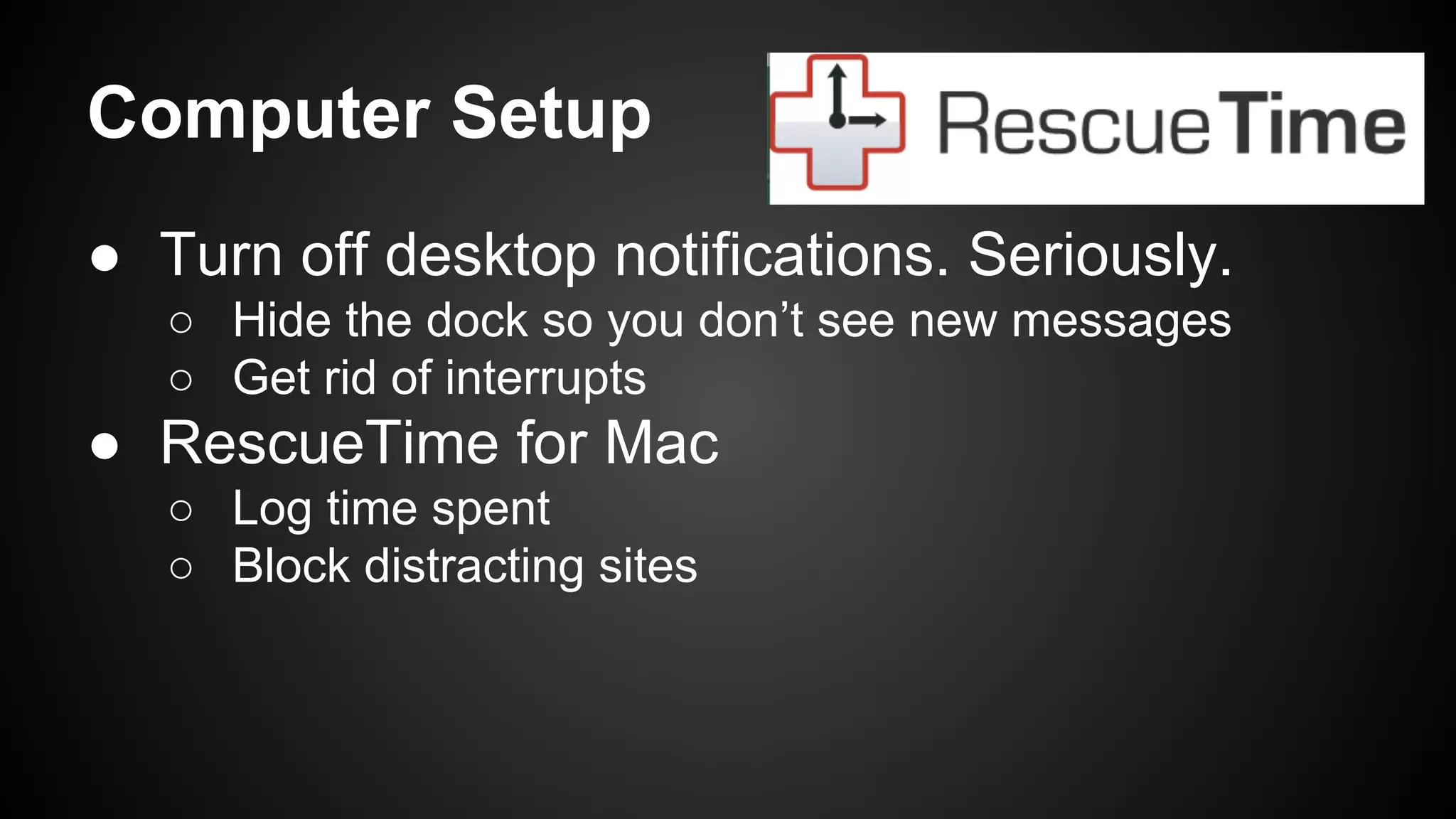 Computer Setup 
● Turn off desktop notifications. Seriously. 
○ Hide the dock so you don’t see new messages 
○ Get rid of interrupts 
● RescueTime for Mac 
○ Log time spent 
○ Block distracting sites 
 