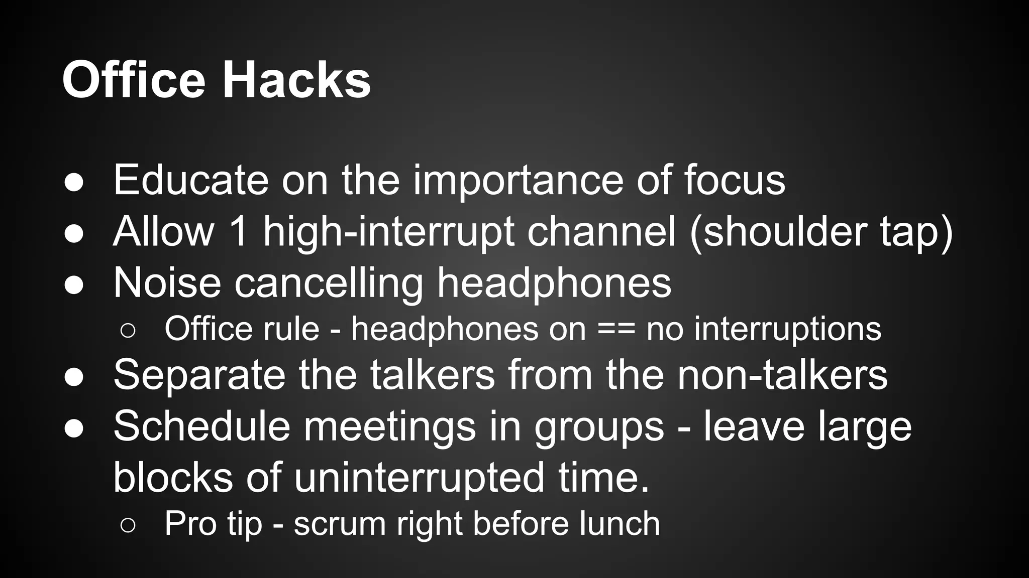 Office Hacks 
● Educate on the importance of focus 
● Allow 1 high-interrupt channel (shoulder tap) 
● Noise cancelling headphones 
○ Office rule - headphones on == no interruptions 
● Separate the talkers from the non-talkers 
● Schedule meetings in groups - leave large 
blocks of uninterrupted time. 
○ Pro tip - scrum right before lunch 
 