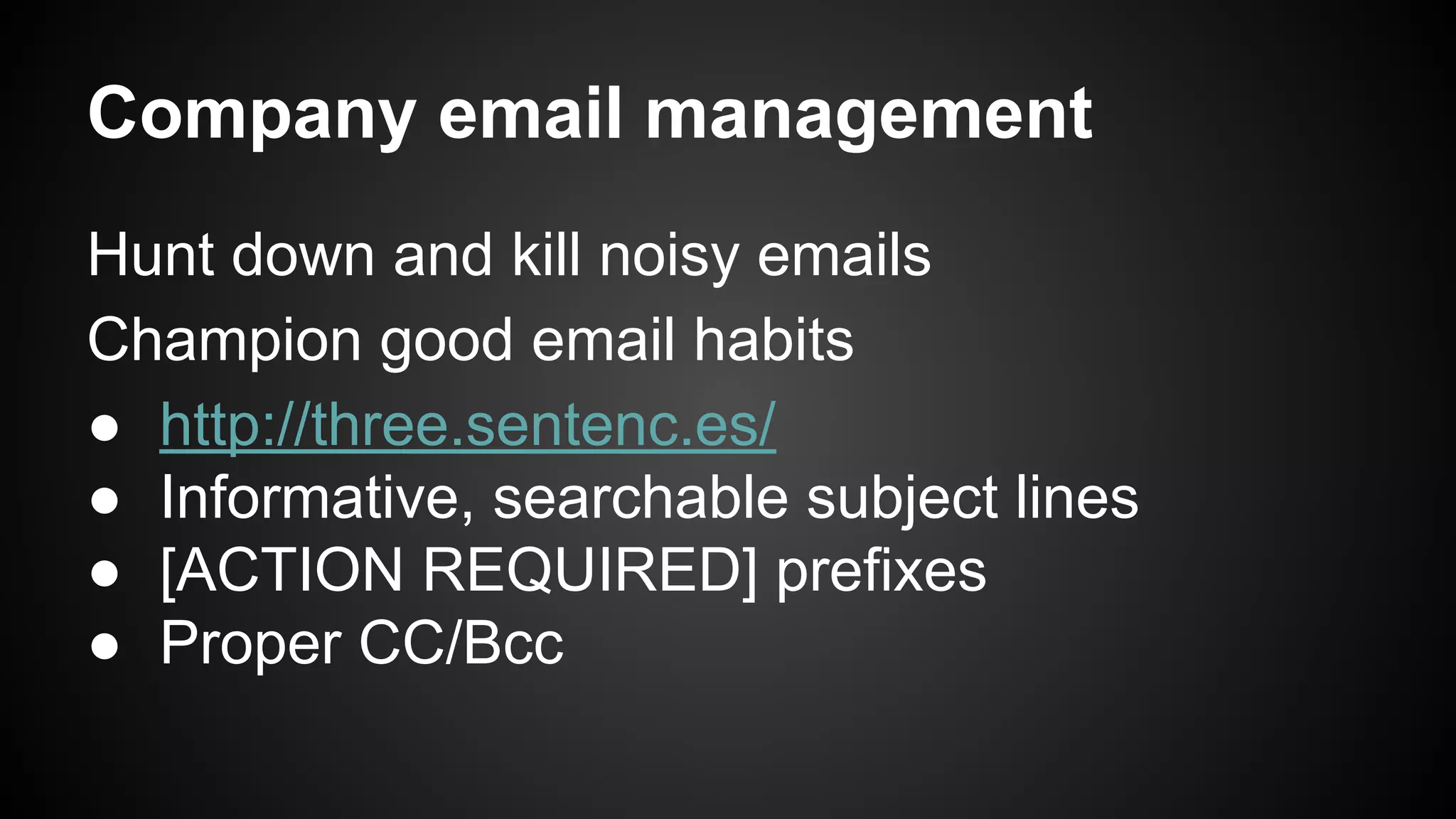Company email management 
Hunt down and kill noisy emails 
Champion good email habits 
● http://three.sentenc.es/ 
● Informative, searchable subject lines 
● [ACTION REQUIRED] prefixes 
● Proper CC/Bcc 
 