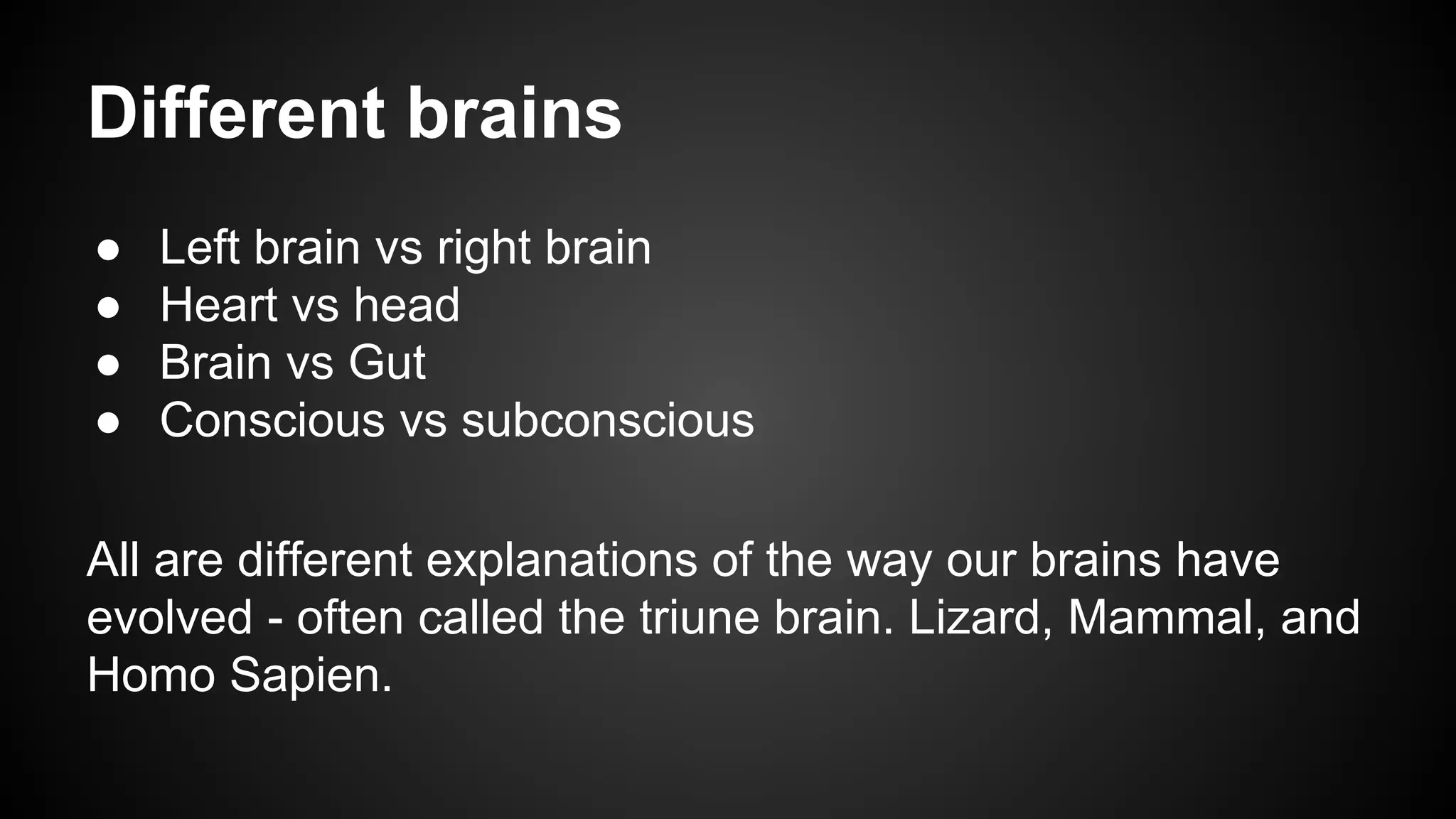 Different brains 
● Left brain vs right brain 
● Heart vs head 
● Brain vs Gut 
● Conscious vs subconscious 
All are different explanations of the way our brains have 
evolved - often called the triune brain. Lizard, Mammal, and 
Homo Sapien. 
 
