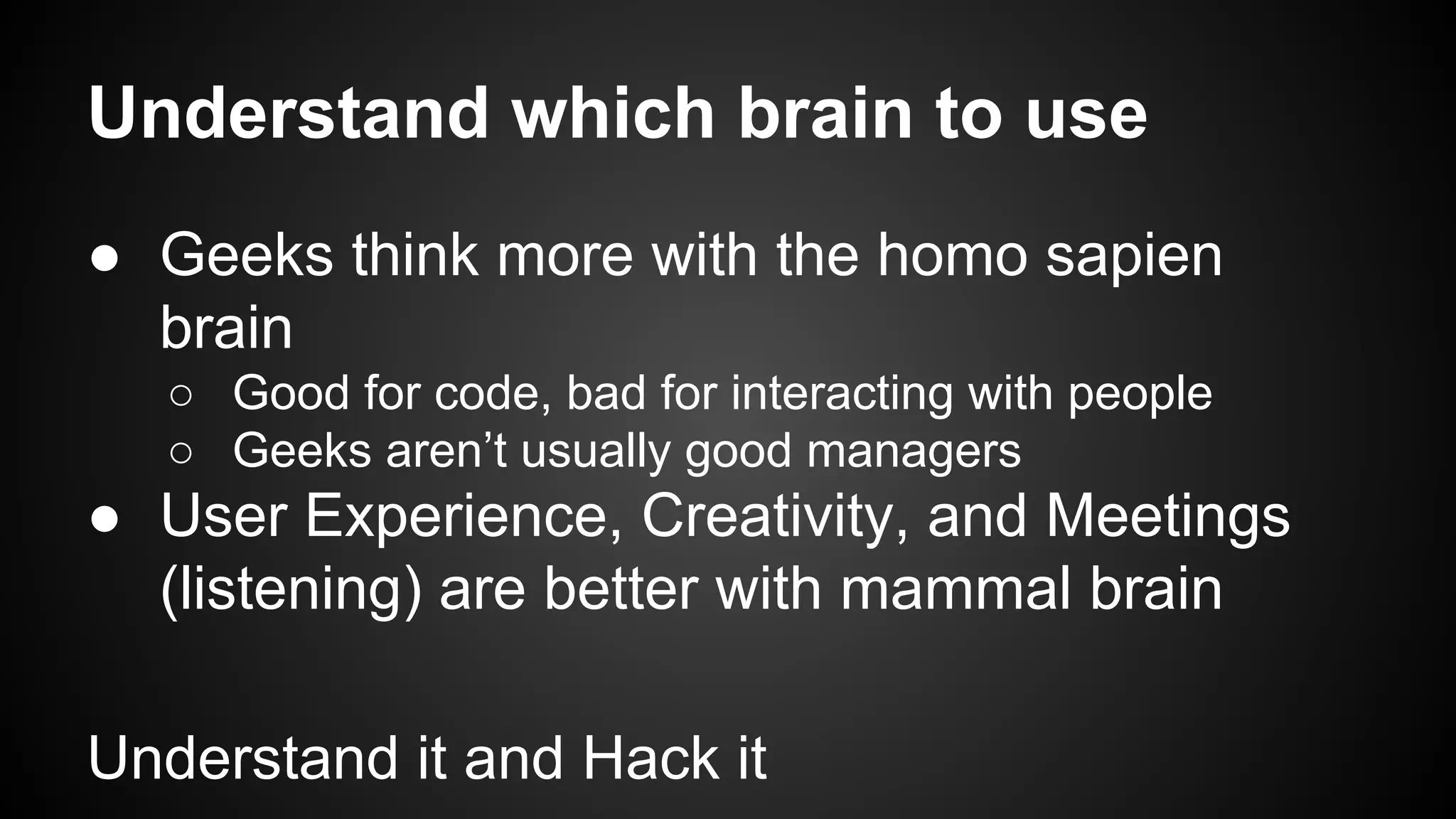 Understand which brain to use 
● Geeks think more with the homo sapien 
brain 
○ Good for code, bad for interacting with people 
○ Geeks aren’t usually good managers 
● User Experience, Creativity, and Meetings 
(listening) are better with mammal brain 
Understand it and Hack it 
 
