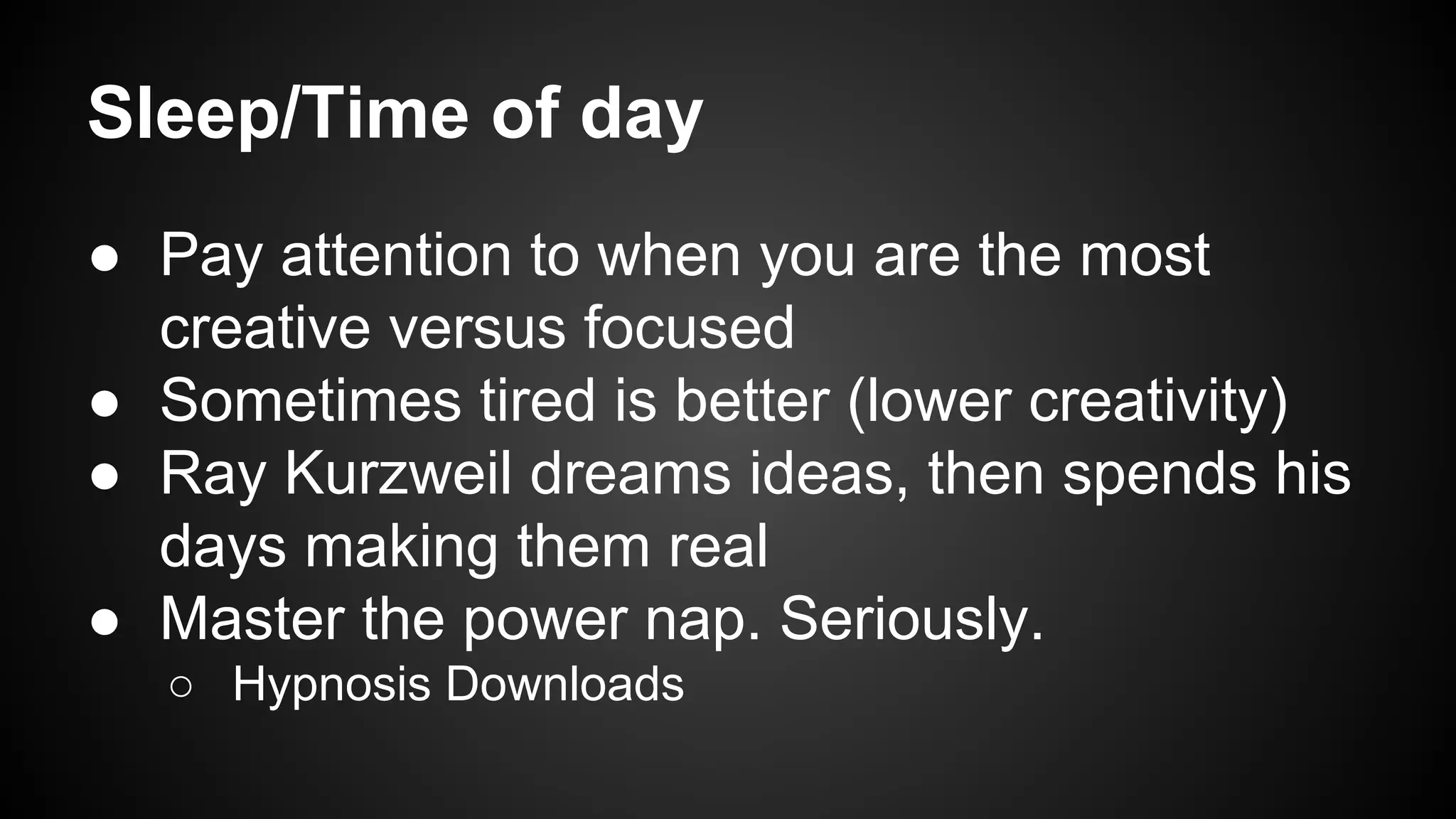 Sleep/Time of day 
● Pay attention to when you are the most 
creative versus focused 
● Sometimes tired is better (lower creativity) 
● Ray Kurzweil dreams ideas, then spends his 
days making them real 
● Master the power nap. Seriously. 
○ Hypnosis Downloads 
 