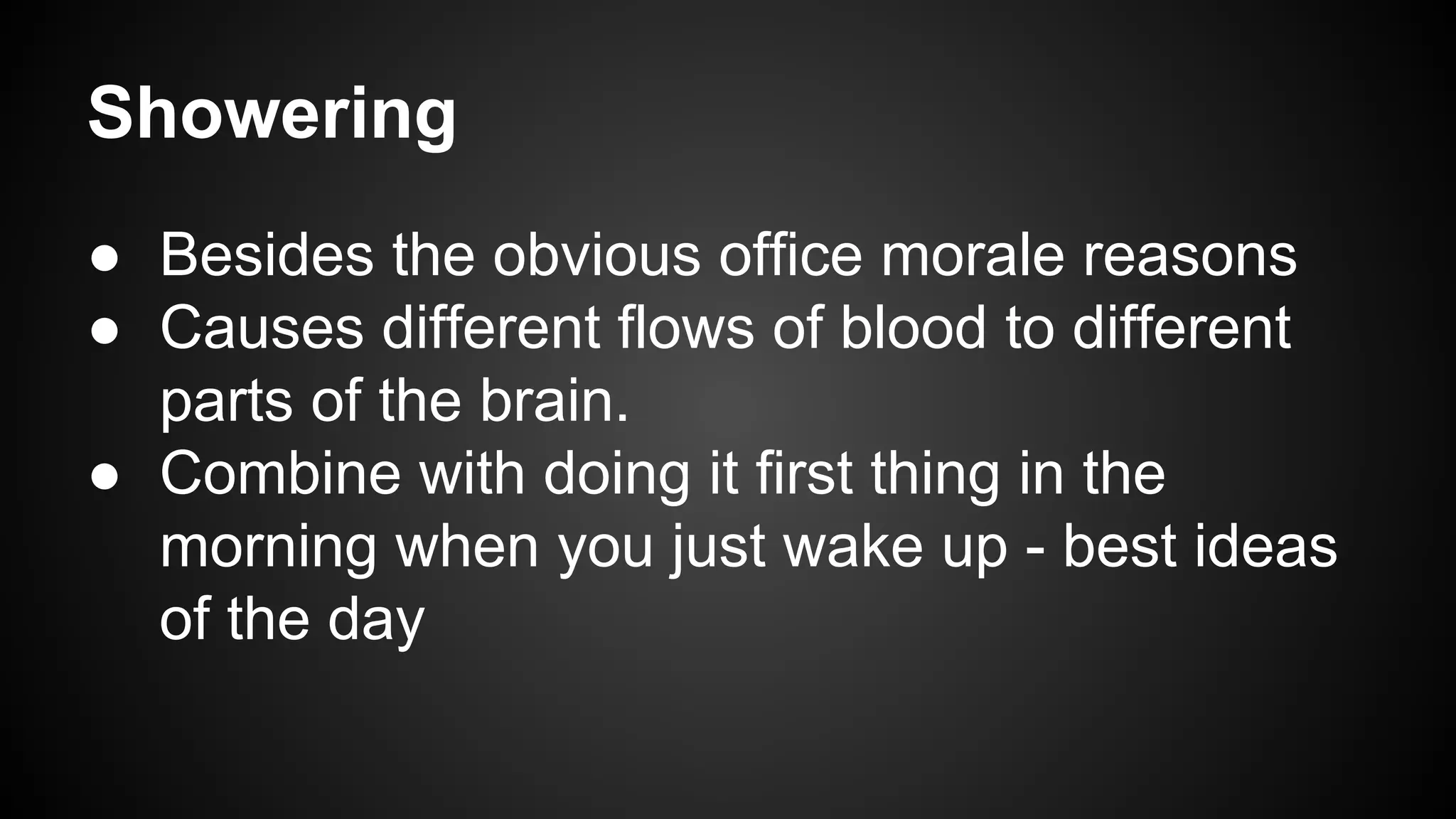 Showering 
● Besides the obvious office morale reasons 
● Causes different flows of blood to different 
parts of the brain. 
● Combine with doing it first thing in the 
morning when you just wake up - best ideas 
of the day 
 