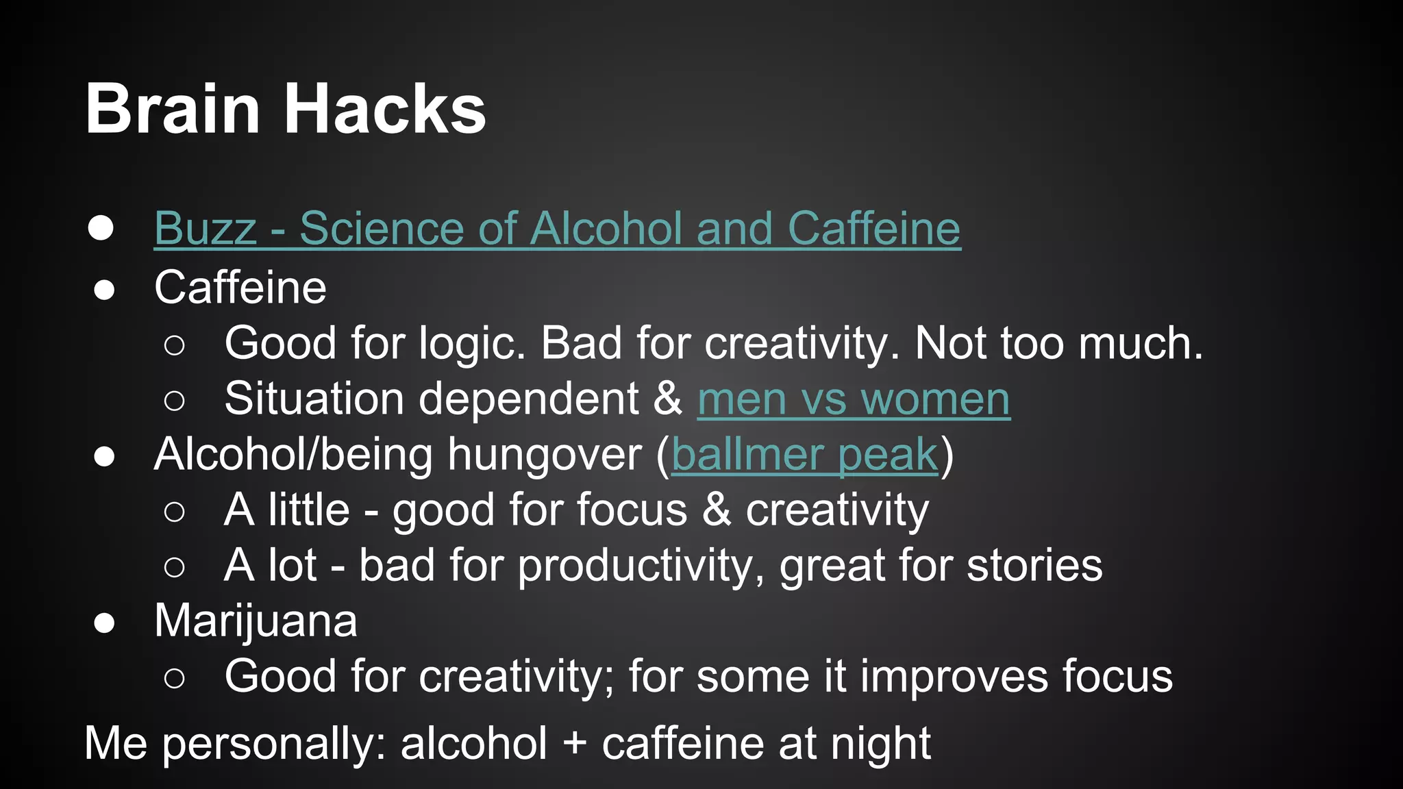 Brain Hacks 
● Buzz - Science of Alcohol and Caffeine 
● Caffeine 
○ Good for logic. Bad for creativity. Not too much. 
○ Situation dependent & men vs women 
● Alcohol/being hungover (ballmer peak) 
○ A little - good for focus & creativity 
○ A lot - bad for productivity, great for stories 
● Marijuana 
○ Good for creativity; for some it improves focus 
Me personally: alcohol + caffeine at night 
 