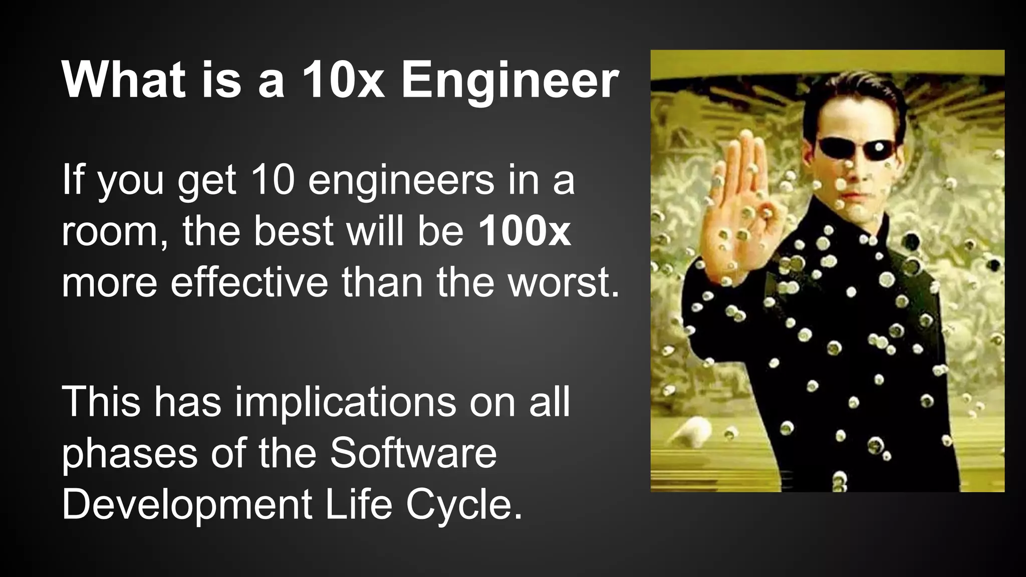 What is a 10x Engineer 
If you get 10 engineers in a 
room, the best will be 100x 
more effective than the worst. 
This has implications on all 
phases of the Software 
Development Life Cycle. 
 