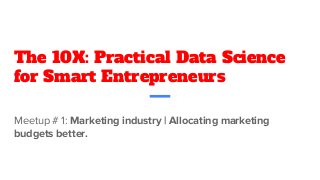 The 10X: Practical Data Science
for Smart Entrepreneurs
Meetup # 1: Marketing industry | Allocating marketing
budgets better.
 