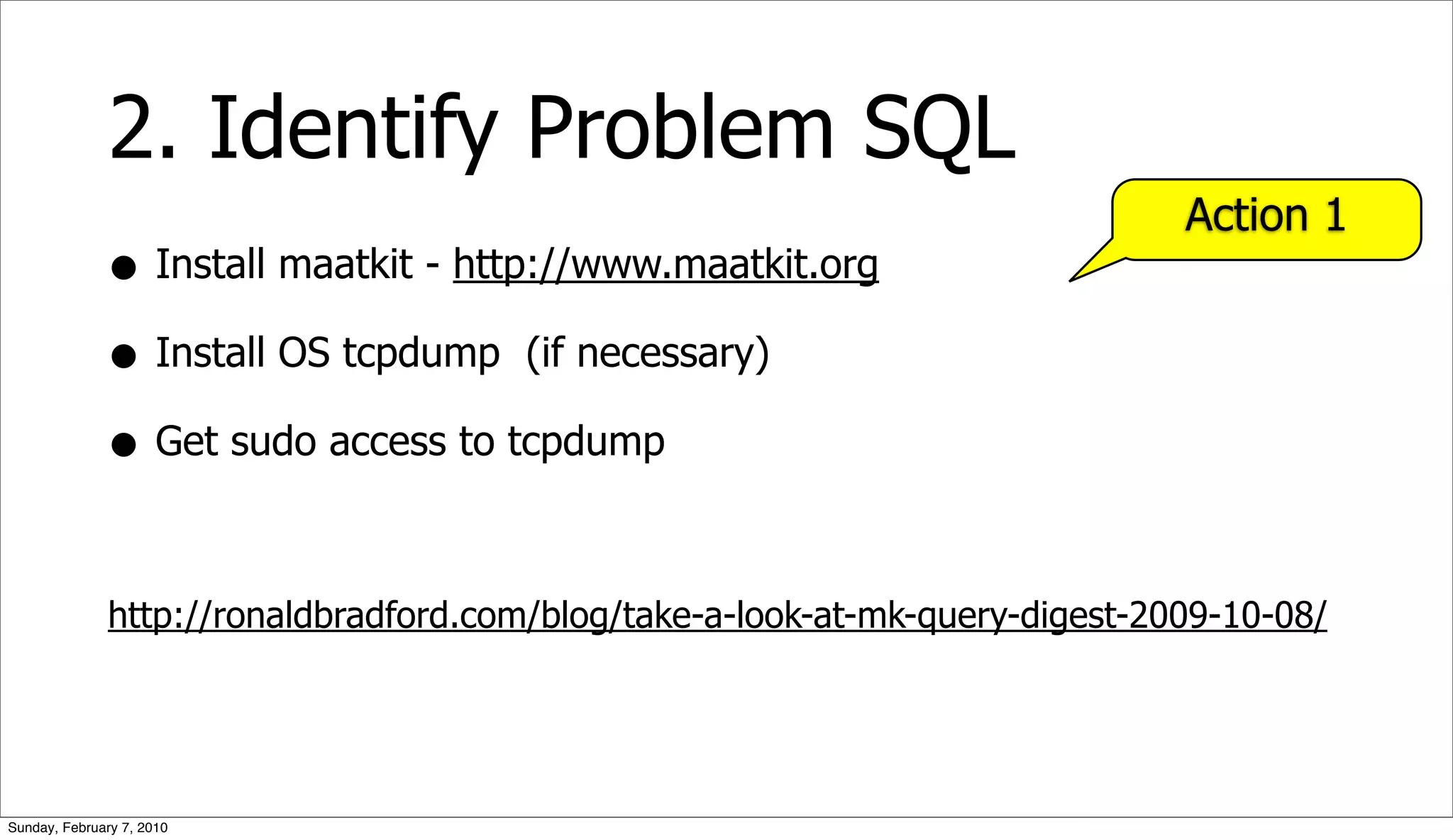 2. Identify Problem SQL
                                                                              Action 1
              • Install maatkit - http://www.maatkit.org
              • Install OS tcpdump (if necessary)
              • Get sudo access to tcpdump

              http://ronaldbradford.com/blog/take-a-look-at-mk-query-digest-2009-10-08/




Sunday, February 7, 2010
 